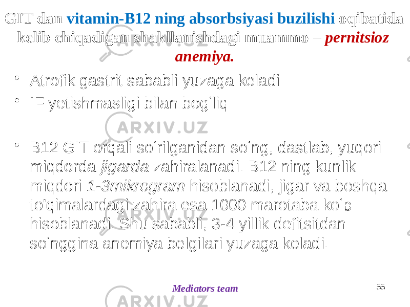 GIT dan vitamin-B12 ning absorbsiyasi buzilishi oqibatida kelib chiqadigan shakllanishdagi muammo – pernitsioz anemiya. • Atrofik gastrit sababli yuzaga keladi • IF yetishmasligi bilan bogʻliq • B12 GIT orqali soʻrilganidan soʻng, dastlab, yuqori miqdorda jigarda zahiralanadi. B12 ning kunlik miqdori 1-3mikrogram hisoblanadi, jigar va boshqa to&#39;qimalardagi zahira esa 1000 marotaba koʻp hisoblanadi. Shu sababli, 3-4 yillik defitsitdan soʻnggina anemiya belgilari yuzaga keladi. 55 Mediators team 