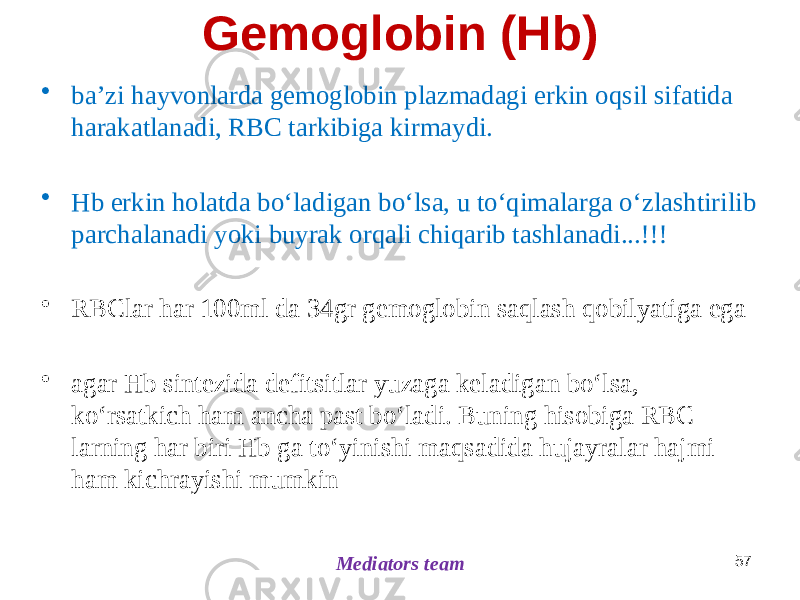 Gemoglobin (Hb) • baʼzi hayvonlarda gemoglobin plazmadagi erkin oqsil sifatida harakatlanadi, RBC tarkibiga kirmaydi. • Hb erkin holatda boʻladigan boʻlsa, u toʻqimalarga oʻzlashtirilib parchalanadi yoki buyrak orqali chiqarib tashlanadi...!!! • RBClar har 100ml da 34gr gemoglobin saqlash qobilyatiga ega • agar Hb sintezida defitsitlar yuzaga keladigan boʻlsa, koʻrsatkich ham ancha past boʻladi. Buning hisobiga RBC larning har biri Hb ga toʻyinishi maqsadida hujayralar hajmi ham kichrayishi mumkin 57 Mediators team 