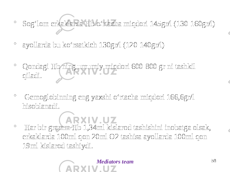 • Sogʻlom erkaklarda Hb oʻrtacha miqdori 145gr/l (130-160gr/l) • ayollarda bu koʻrsatkich 130gr/l (120-140gr/l) • Qondagi Hb ning umumiy miqdori 600-800 gr ni tashkil qiladi. • Gemoglobinning eng yaxshi oʻrtacha miqdori 166,6gr/l hisoblanadi. • Har bir gramm Hb 1,34ml kislarod tashishini inobatga olsak, erkaklarda 100ml qon 20ml O2 tashisa ayollarda 100ml qon 19ml kislarod tashiydi. 58 Mediators team 