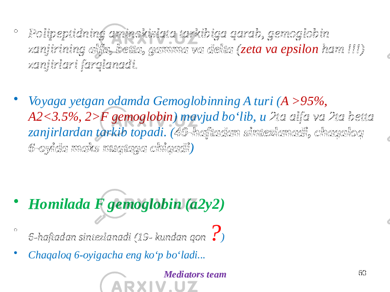 60 Mediators team• Polipeptidning aminokislata tarkibiga qarab, gemoglobin zanjirining alfa, betta, gamma va delta ( zeta va epsilon ham !!!) zanjirlari farqlanadi. • Voyaga yetgan odamda Gemoglobinning A turi ( A >95%, A2<3.5%, 2>F gemoglobin ) mavjud boʻlib, u 2ta alfa va 2ta betta zanjirlardan tarkib topadi. ( 40-haftadan sintezlanadi, chaqaloq 6-oyida maks nuqtaga chiqadi ) • Homilada F gemoglobin (a2y2) • 6-haftadan sintezlanadi (19- kundan qon ? ) • Chaqaloq 6-oyigacha eng koʻp boʻladi... 