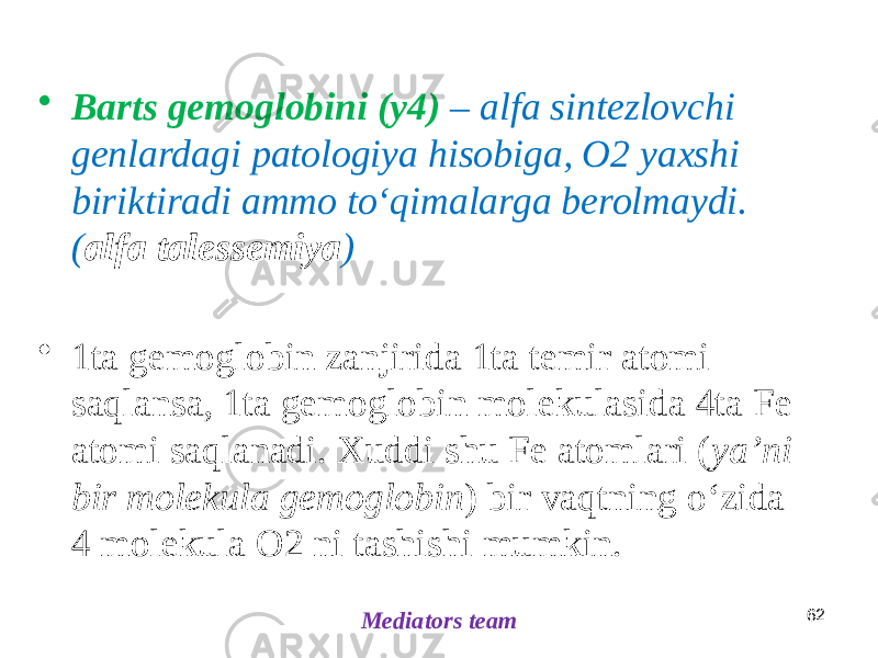 • Barts gemoglobini (y4) – alfa sintezlovchi genlardagi patologiya hisobiga, O2 yaxshi biriktiradi ammo toʻqimalarga berolmaydi. ( alfa talessemiya ) • 1ta gemoglobin zanjirida 1ta temir atomi saqlansa, 1ta gemoglobin molekulasida 4ta Fe atomi saqlanadi. Xuddi shu Fe atomlari ( yaʼni bir molekula gemoglobin ) bir vaqtning oʻzida 4 molekula O2 ni tashishi mumkin. Mediators team 62 