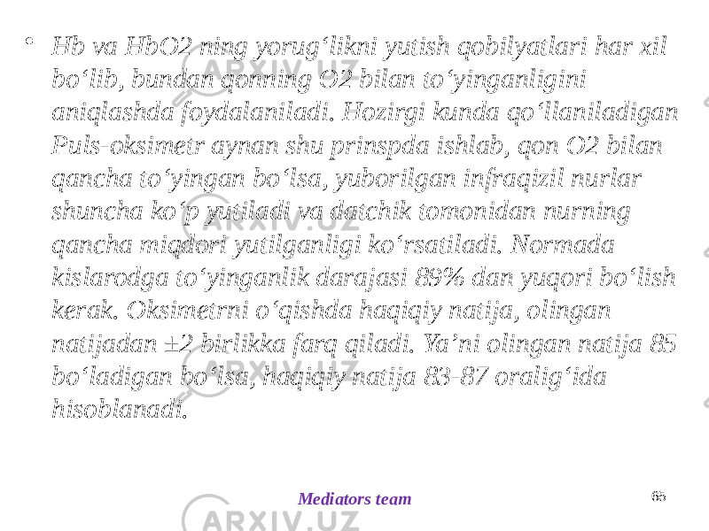 65 Mediators team• Hb va HbO2 ning yorugʻlikni yutish qobilyatlari har xil boʻlib, bundan qonning O2 bilan toʻyinganligini aniqlashda foydalaniladi. Hozirgi kunda qoʻllaniladigan Puls-oksimetr aynan shu prinspda ishlab, qon O2 bilan qancha toʻyingan boʻlsa, yuborilgan infraqizil nurlar shuncha koʻp yutiladi va datchik tomonidan nurning qancha miqdori yutilganligi koʻrsatiladi. Normada kislarodga toʻyinganlik darajasi 89% dan yuqori boʻlish kerak. Oksimetrni oʻqishda haqiqiy natija, olingan natijadan ±2 birlikka farq qiladi. Yaʼni olingan natija 85 boʻladigan boʻlsa, haqiqiy natija 83-87 oraligʻida hisoblanadi. 