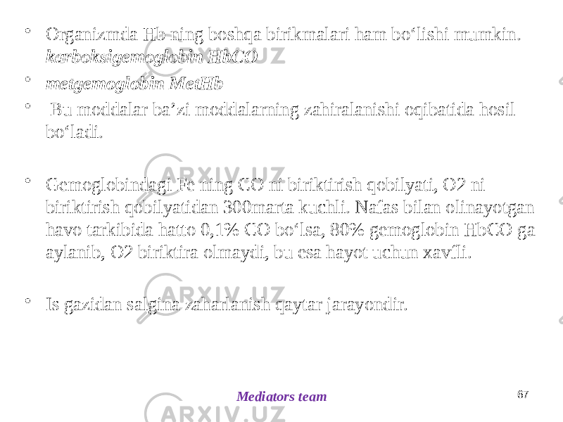 • Organizmda Hb ning boshqa birikmalari ham boʻlishi mumkin. karboksigemoglobin HbCO • metgemoglobin MetHb • Bu moddalar baʼzi moddalarning zahiralanishi oqibatida hosil boʻladi. • Gemoglobindagi Fe ning CO ni biriktirish qobilyati, O2 ni biriktirish qobilyatidan 300marta kuchli. Nafas bilan olinayotgan havo tarkibida hatto 0,1% CO boʻlsa, 80% gemoglobin HbCO ga aylanib, O2 biriktira olmaydi, bu esa hayot uchun xavfli. • Is gazidan salgina zaharlanish qaytar jarayondir. 67 Mediators team 