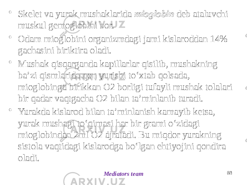 • Skelet va yurak mushaklarida mioglobin deb ataluvchi muskul gemoglobini bor. • Odam mioglobini organizmdagi jami kislaroddan 14% gachasini biriktira oladi. • Mushak qisqarganda kapillarlar qisilib, mushakning baʼzi qismlarida qon yurishi toʻxtab qolsada, mioglobinga birikkan O2 borligi tufayli mushak tolalari bir qadar vaqtgacha O2 bilan taʼminlanib turadi. • Yurakda kislarod bilan taʼminlanish kamayib ketsa, yurak mushagi toʻqimasi har bir grami oʻzidagi mioglobindan 2ml O2 ajratadi. Bu miqdor yurakning sistola vaqtidagi kislarodga boʻlgan ehtiyojini qondira oladi. 68 Mediators team 