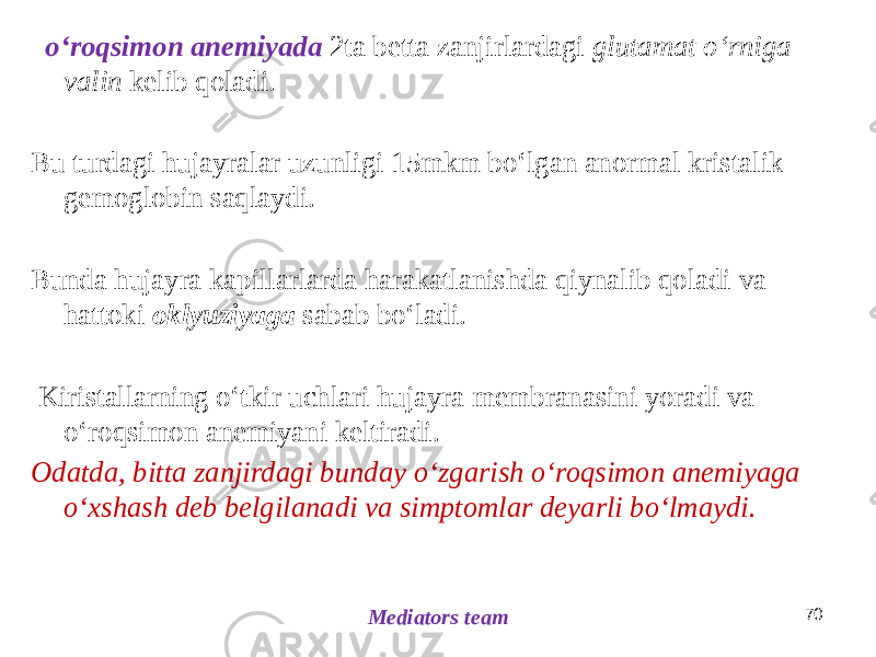  oʻroqsimon anemiyada 2ta betta zanjirlardagi glutamat oʻrniga valin kelib qoladi. Bu turdagi hujayralar uzunligi 15mkm boʻlgan anormal kristalik gemoglobin saqlaydi. Bunda hujayra kapillarlarda harakatlanishda qiynalib qoladi va hattoki oklyuziyaga sabab boʻladi. Kiristallarning oʻtkir uchlari hujayra membranasini yoradi va oʻroqsimon anemiyani keltiradi. Odatda, bitta zanjirdagi bunday oʻzgarish oʻroqsimon anemiyaga oʻxshash deb belgilanadi va simptomlar deyarli boʻlmaydi. 70 Mediators team 