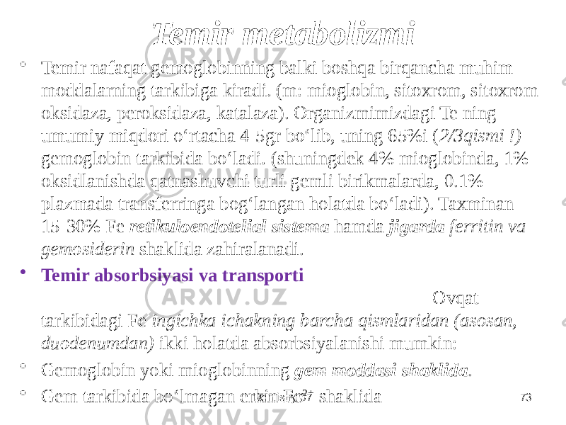 Temir metabolizmi • Temir nafaqat gemoglobinning balki boshqa birqancha muhim moddalarning tarkibiga kiradi. (m: mioglobin, sitoxrom, sitoxrom oksidaza, peroksidaza, katalaza). Organizmimizdagi Te ning umumiy miqdori oʻrtacha 4-5gr boʻlib, uning 65%i ( 2/3qismi !) gemoglobin tarkibida boʻladi. (shuningdek 4% mioglobinda, 1% oksidlanishda qatnashuvchi turli gemli birikmalarda, 0.1% plazmada transferringa bogʻlangan holatda boʻladi). Taxminan 15-30% Fe retikuloendotelial sistema hamda jigarda ferritin va gemosiderin shaklida zahiralanadi. • Temir absorbsiyasi va transporti Ovqat tarkibidagi Fe ingichka ichakning barcha qismlaridan (asosan, duodenumdan) ikki holatda absorbsiyalanishi mumkin: • Gemoglobin yoki mioglobinning gem moddasi shaklida . • Gem tarkibida boʻlmagan erkin Fe 2+ shaklida Dentistry 07 73 