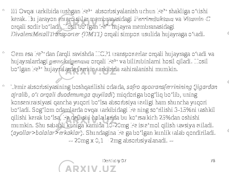 • !!! Ovqat tarkibida tushgan Fe 3+ absorbsiyalanish uchun Fe 2+ shakliga oʻtishi kerak. Bu jarayon enterotsitlar membranasidagi Ferrireduktaza va Vitamin-C orqali sodir boʻladi. Hosil boʻlgan Fe 2+ hujayra membranasidagi DivalentMetallTransporter (DMT1) orqali simport usulida hujayraga oʻtadi. • Gem esa Fe 2+ dan farqli ravishda HCP1 transporterlar orqali hujayraga oʻtadi va hujayralardagi gemoksigenaza orqali Fe 3+ va bilirubinlarni hosil qiladi. Hosil boʻlgan Fe 3+ hujayralarda ferritin tarkibida zahiralanishi mumkin. • Temir absorbsiyasining boshqarilishi odatda, safro apotransferrinining ( jigardan ajralib, oʻt orqali duodenumga quyiladi ) miqdoriga bogʻliq boʻlib, uning konsentratsiyasi qancha yuqori boʻlsa absorbsiya tezligi ham shuncha yuqori boʻladi. Sogʻlom odamlarda ovqat tarkibidagi Fe ning soʻrilishi 3-15%ni tashkil qilishi kerak boʻlsa, Fe defitsiti holatlarida bu koʻrsatkich 25%dan oshishi mumkin. Shu sababli kuniga kamida 10-20mg Fe isteʼmol qilish tavsiya etiladi. ( ayollar>bolalar>erkaklar ). Shundagina Fe ga boʻlgan kunlik talab qondiriladi. -- 20mg x 0,1 = 2mg absorbsiyalanadi. -- Dentistry 07 76 