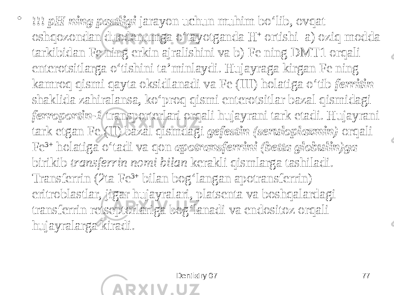 Dentistry 07 77• !!! pH ning pastligi jarayon uchun muhim boʻlib, ovqat oshqozondan duodenumga oʻtayotganda H + ortishi a) oziq modda tarkibidan Fe ning erkin ajralishini va b) Fe ning DMT1 orqali enterotsitlarga oʻtishini taʼminlaydi. Hujayraga kirgan Fe ning kamroq qismi qayta oksidlanadi va Fe (III) holatiga oʻtib ferritin shaklida zahiralansa, koʻproq qismi enterotsitlar bazal qismidagi ferroportin-1 transporterlari orqali hujayrani tark etadi. Hujayrani tark etgan Fe (II) bazal qismdagi gefestin (seruloplazmin) orqali Fe 3+ holatiga oʻtadi va qon apotransferrini (betta globulin)ga birikib transferrin nomi bilan kerakli qismlarga tashiladi. Transferrin (2ta Fe 3+ bilan bogʻlangan apotransferrin) eritroblastlar, jigar hujayralari, platsenta va boshqalardagi transferrin retseptorlariga bogʻlanadi va endositoz orqali hujayralarga kiradi. 