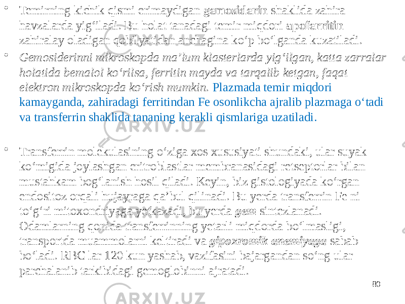 • Temirning kichik qismi erimaydigan gemosiderin shaklida zahira havzalarda yigʻiladi. Bu holat tanadagi temir miqdori apoferritin zahiralay oladigan qobilyatidan anchagina koʻp boʻlganda kuzatiladi. • Gemosiderinni mikroskopda maʼlum klasterlarda yigʻilgan, katta zarralar holatida bemalol koʻrilsa, ferritin mayda va tarqalib ketgan, faqat elektron mikroskopda koʻrish mumkin. Plazmada temir miqdori kamayganda, zahiradagi ferritindan Fe osonlikcha ajralib plazmaga oʻtadi va transferrin shaklida tananing kerakli qismlariga uzatiladi. • Transferrin molekulasining oʻziga xos xususiyati shundaki, ular suyak koʻmigida joylashgan eritroblastlar membranasidagi retseptorlar bilan mustahkam bogʻlanish hosil qiladi. Keyin, biz gistologiyada koʻrgan endositoz orqali hujayraga qaʼbul qilinadi. Bu yerda transferrin Fe ni toʻgʻri mitoxondriyaga yetkazadi, bu yerda gem sintezlanadi. Odamlarning qonida transferrinning yetarli miqdorda boʻlmasligi, transportda muammolarni keltiradi va gipoxromik anemiyaga sabab boʻladi. RBC lar 120 kun yashab, vazifasini bajargandan soʻng ular parchalanib tarkibidagi gemoglobinni ajratadi. 80 