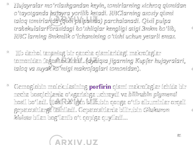 • Hujayralar moʻrtlashgandan keyin, tomirlarning zichroq qismidan oʻtayotganda hujayra yorilib ketadi. RBClarning asosiy qismi taloq tomirlarida (qizil pulpasida) parchalanadi. Qizil pulpa trabekulalari orasidagi boʻshliqlar kengligi atigi 3mkm boʻlib, RBC larning 8mkmlik oʻlchamining oʻtishi uchun yetarli emas. • Hb darhol tananing bir qancha qismlaridagi makrofaglar tomonidan fagositozlanadi. ( ayniqsa jigarning Kupfer hujayralari, taloq va suyak koʻmigi makrofaglari tomonidan ). • Gemoglobin molekulasining porfirin qismi makrofaglar ichida bir necha bosqichlarda oʻzgarishga uchraydi va bilirubin pigmenti hosil boʻladi. Hosil boʻlgan bilirubin qonga oʻtib albuminlar orqali gepatotsitlarga tashiladi. Gepatotsitlarda bilirubin Glukuron kislata bilan bogʻlanib oʻt qopiga quyiladi... 81 