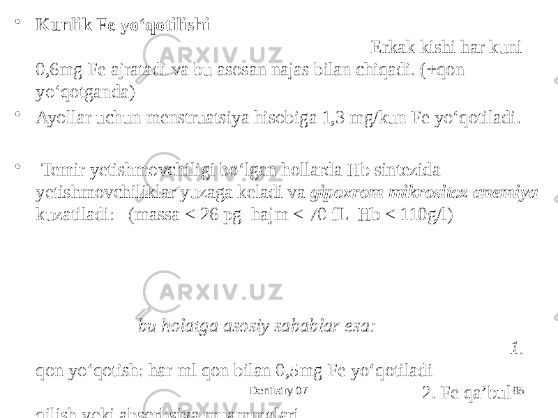 Dentistry 07 85• Kunlik Fe yoʻqotilishi Erkak kishi har kuni 0,6mg Fe ajratadi va bu asosan najas bilan chiqadi. (+qon yoʻqotganda) • Ayollar uchun menstruatsiya hisobiga 1,3 mg/kun Fe yoʻqotiladi. • Temir yetishmovchiligi boʻlgan hollarda Hb sintezida yetishmovchiliklar yuzaga keladi va gipoxrom mikrositoz anemiya kuzatiladi: (massa < 26 pg hajm < 70 fL Hb < 110g/l) bu holatga asosiy sabablar esa: 1. qon yoʻqotish: har ml qon bilan 0,5mg Fe yoʻqotiladi 2. Fe qaʼbul qilish yoki absorbsiya muammolari 3. oʻsish, homiladorlik va emiziklik davrda Fe ga boʻlgan ehtiyojning ortishi. 4. surunkali infeksiyalar hisobiga Fe qayta ishlanishidagi muammo 5. apotransferrindagi muammolar 