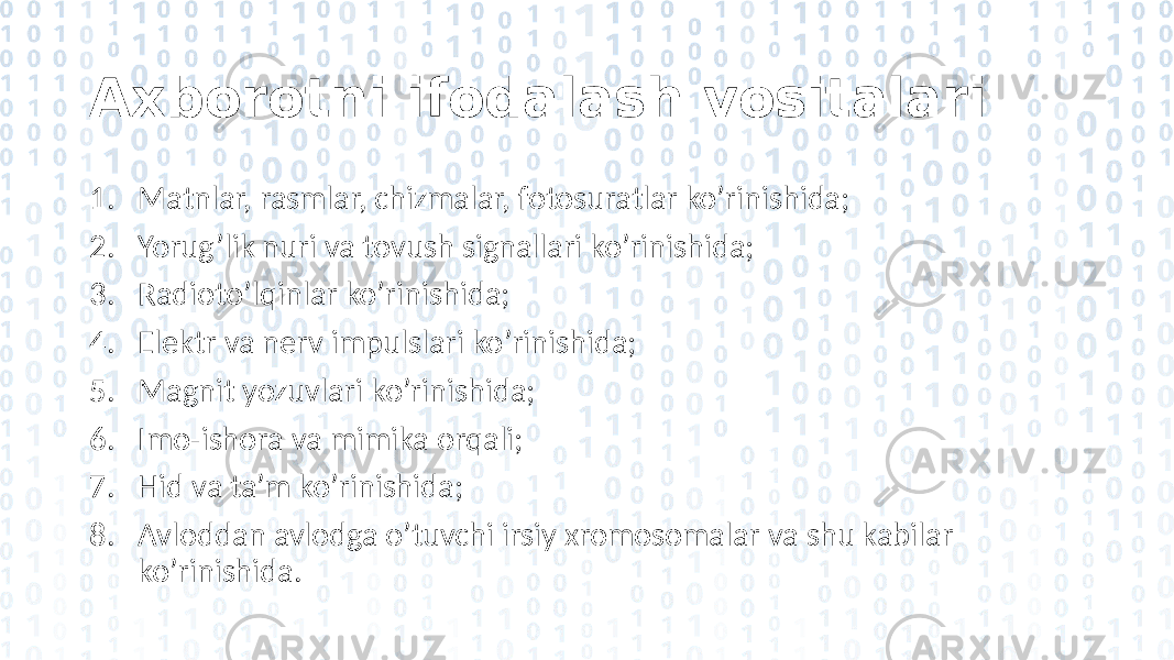 Axborotni ifodalash vositalari 1. Matnlar, rasmlar, chizmalar, fotosuratlar ko’rinishida; 2. Yorug’lik nuri va tovush signallari ko’rinishida; 3. Radioto’lqinlar ko’rinishida; 4. Elektr va nerv impulslari ko’rinishida; 5. Magnit yozuvlari ko’rinishida; 6. Imo-ishora va mimika orqali; 7. Hid va ta’m ko’rinishida; 8. Avloddan avlodga o’tuvchi irsiy xromosomalar va shu kabilar ko’rinishida. 