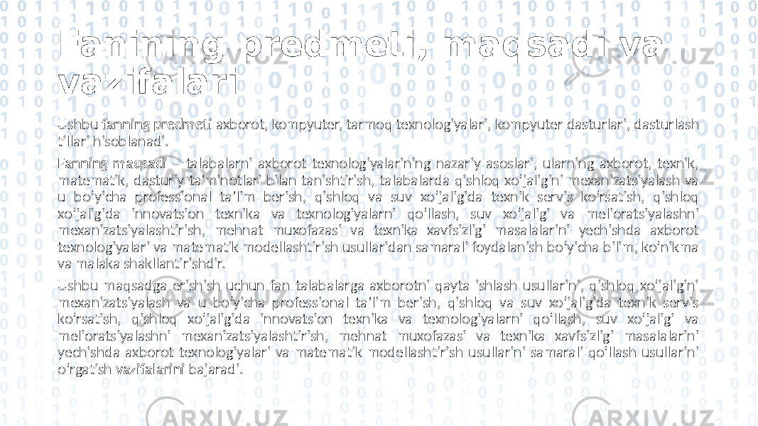 Fanining predmeti, maqsadi va vazifalari Ushbu fanning predmeti axborot, kompyuter, tarmoq texnologiyalari, kompyuter dasturlari, dasturlash tillari hisoblanadi. Fanning maqsadi – talabalarni axborot texnologiyalarining nazariy asoslari, ularning axborot, texnik, matematik, dasturiy ta’minotlari bilan tanishtirish, talabalarda qishloq xo‘jaligini mexanizatsiyalash va u bo‘yicha professional ta’lim berish, qishloq va suv xo‘jaligida texnik servis ko‘rsatish, qishloq xo‘jaligida innovatsion texnika va texnologiyalarni qo‘llash, suv xo‘jaligi va melioratsiyalashni mexanizatsiyalashtirish, mehnat muxofazasi va texnika xavfsizligi masalalarini yechishda axborot texnologiyalari va matematik modellashtirish usullaridan samarali foydalanish bo‘yicha bilim, ko‘nikma va malaka shakllantirishdir. Ushbu maqsadga erishish uchun fan talabalarga axborotni qayta ishlash usullarini, qishloq xo‘jaligini mexanizatsiyalash va u bo‘yicha professional ta’lim berish, qishloq va suv xo‘jaligida texnik servis ko‘rsatish, qishloq xo‘jaligida innovatsion texnika va texnologiyalarni qo‘llash, suv xo‘jaligi va melioratsiyalashni mexanizatsiyalashtirish, mehnat muxofazasi va texnika xavfsizligi masalalarini yechishda axborot texnologiyalari va matematik modellashtirish usullarini samarali qo‘llash usullarini o‘rgatish vazifalarini bajaradi. 