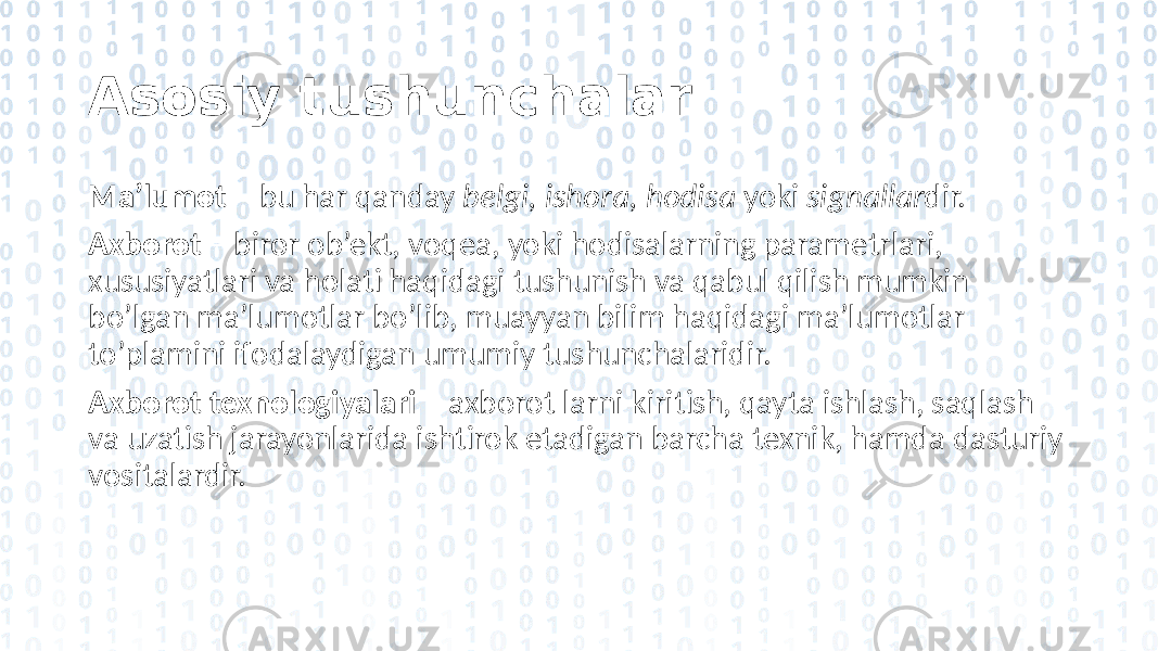 Asosiy tushunchalar Ma’lumot – bu har qanday belgi, ishora, hodisa yoki signallar dir. Axborot – biror ob’ekt, voqea, yoki hodisalarning parametrlari, xususiyatlari va holati haqidagi tushunish va qabul qilish mumkin bo’lgan ma’lumotlar bo’lib, muayyan bilim haqidagi ma’lumotlar to’plamini ifodalaydigan umumiy tushunchalaridir. Axborot texnologiyalari – axborot larni kiritish, qayta ishlash, saqlash va uzatish jarayonlarida ishtirok etadigan barcha texnik, hamda dasturiy vositalardir. 