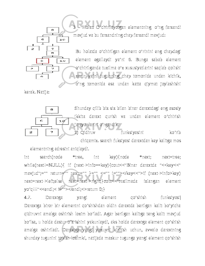 3 – Holat: O’chirilayotgan elementning   o’ng farzandi mavjud va bu farzandning chap farzandi mavjud: Bu holatda o‘chirilgan element o‘rinini eng chapdagi element egallaydi yaʼni 6. Bunga sabab element o‘chirilganda tuzilma o‘z xususiyatlarini saqlab qolishi zarur yaʼni tugunning chap tomonida undan kichik, o‘ng tomonida esa undan katta qiymat joylashishi kerak. Natija:   Shunday qilib biz siz bilan binar daraxtdagi eng asosiy ikkita daraxt qurish va undan element o’chirish jarayonlarini o’rgandik.   2) Qidiruv funksiyasini ko’rib chiqamiz.   search   fuksiyasi daraxtdan   key   kalitga mos elementning adresini aniqlaydi. int search(node *tree, int key){node *next; next=tree; while(next!=NULL){ if (next->info==key){cout<<&#34;Binar daraxtda &#34;<<key<<&#34; mavjud&#34;;=&#34;&#34; return=&#34;&#34; next;=&#34;&#34; }=&#34;&#34; <=&#34;&#34; i=&#34;&#34;></key<<&#34;>if (next->info>key) next=next->left;else next=next->right;}cout<<&#34;tuzilmada izlangan element yo’q!!!&#34;<<endl;< i=&#34;&#34;></endl;<>return 0;} 4.7. Daraxtga yangi element qo‘shish funksiyasi| Daraxtga biror bir elementni qo’shishdan oldin daraxtda berilgan kalit bo’yicha qidiruvni amalga oshirish lozim bo’ladi. Agar berilgan kalitga teng kalit mavjud bo’lsa, u holda dastur o’z ishini yakunlaydi, aks holda daraxtga element qo’shish amalga oshiriladi. Daraxtga yangi yozuvni kiritish uchun, avvalo daraxtning shunday   tugunini topish lozimki , natijada mazkur tugunga yangi element qo’shish 