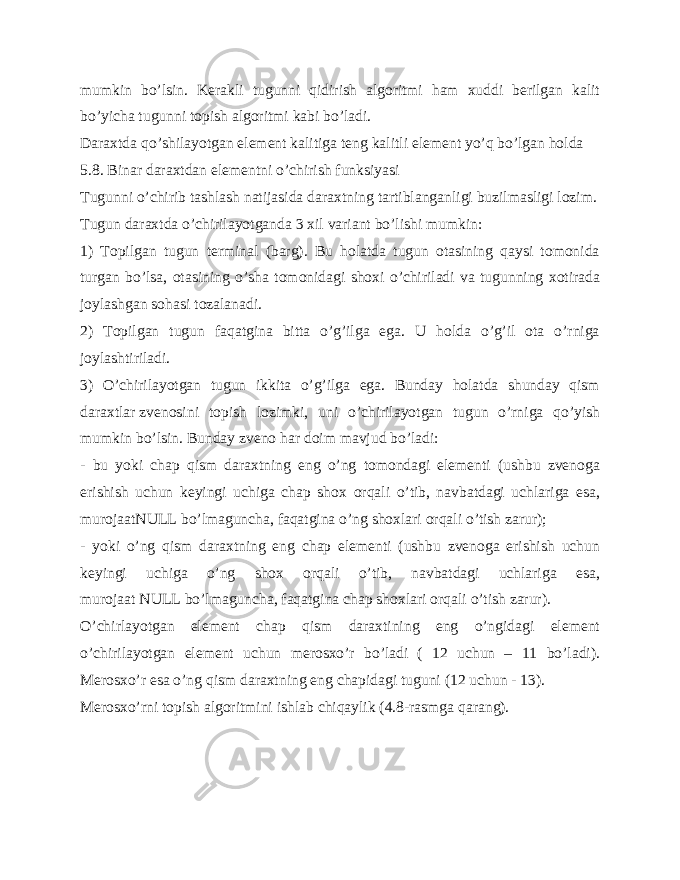 mumkin bo’lsin. Kerakli tugunni qidirish algoritmi ham xuddi berilgan kalit bo’yicha tugunni topish algoritmi kabi bo’ladi. Daraxtda qo’shilayotgan element kalitiga teng kalitli element yo’q bo’lgan holda 5.8.   Binar daraxtdan elementni o’chirish funksiyasi Tugunni o’chirib tashlash natijasida daraxtning tartiblanganligi buzilmasligi lozim. Tugun daraxtda o’chirilayotganda 3 xil variant bo’lishi mumkin: 1) Topilgan tugun terminal (barg). Bu holatda tugun otasining qaysi tomonida turgan bo’lsa, otasining o’sha tomonidagi shoxi o’chiriladi va tugunning xotirada joylashgan sohasi tozalanadi. 2) Topilgan tugun faqatgina bitta o’g’ilga ega. U holda o’g’il ota o’rniga joylashtiriladi. 3) O’chirilayotgan tugun ikkita o’g’ilga ega. Bunday holatda shunday qism daraxtlar   zvenosini topish lozimki , uni o’chirilayotgan tugun o’rniga qo’yish mumkin bo’lsin. Bunday zveno har doim mavjud bo’ladi: - bu yoki chap qism daraxtning eng o’ng tomondagi elementi (ushbu zvenoga erishish uchun keyingi uchiga chap shox orqali o’tib, navbatdagi uchlariga esa, murojaatNULL   bo’lmaguncha, faqatgina o’ng shoxlari orqali o’tish zarur); - yoki o’ng qism daraxtning eng chap elementi (ushbu zvenoga erishish uchun keyingi uchiga o’ng shox orqali o’tib, navbatdagi uchlariga esa, murojaat   NULL   bo’lmaguncha, faqatgina chap shoxlari orqali o’tish zarur). O’chirlayotgan element chap qism daraxtining eng o’ngidagi element o’chirilayotgan element uchun merosxo’r bo’ladi ( 12 uchun – 11 bo’ladi). Merosxo’r esa o’ng qism daraxtning eng chapidagi tuguni (12 uchun - 13). Merosxo’rni topish algoritmini ishlab chiqaylik (4.8-rasmga qarang). 