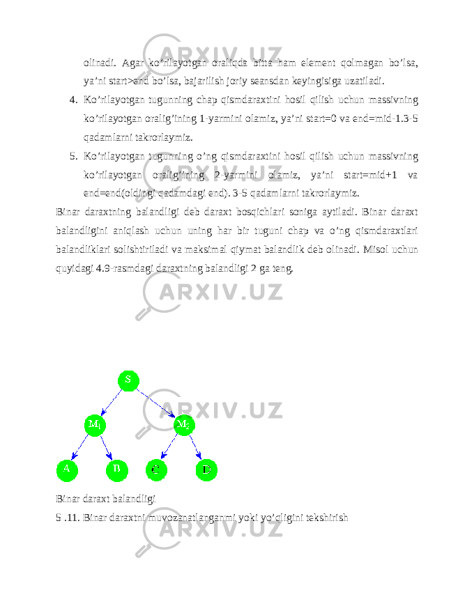 olinadi. Agar ko’rilayotgan oraliqda bitta ham element qolmagan bo’lsa, ya’ni start>end bo’lsa, bajarilish joriy seansdan keyingisiga uzatiladi. 4. Ko’rilayotgan tugunning chap qismdaraxtini hosil qilish uchun massivning ko’rilayotgan oralig’ining 1-yarmini olamiz, ya’ni start=0 va end=mid-1.3-5 qadamlarni takrorlaymiz. 5. Ko’rilayotgan tugunning o’ng qismdaraxtini hosil qilish uchun massivning ko’rilayotgan oralig’ining 2-yarmini olamiz, ya’ni start=mid+1 va end=end(oldingi qadamdagi end). 3-5 qadamlarni takrorlaymiz. Binar daraxtning balandligi deb daraxt bosqichlari soniga aytiladi. Binar daraxt balandligini aniqlash uchun uning har bir tuguni chap va o’ng qismdaraxtlari balandliklari solishtiriladi va maksimal qiymat balandlik deb olinadi. Misol uchun quyidagi 4.9-rasmdagi daraxtning balandligi 2 ga teng. Binar daraxt balandligi 5 .11. Binar daraxtni muvozanatlanganmi yoki yo’qligini tekshirish 