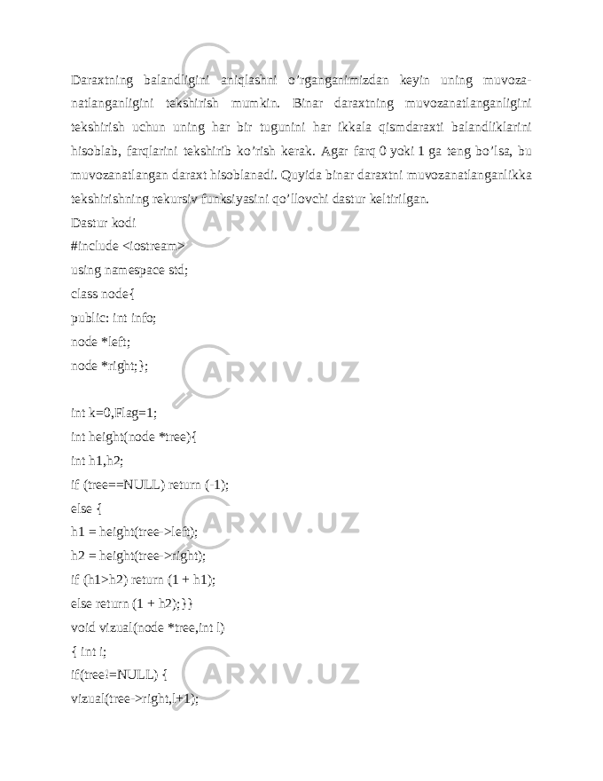 Daraxtning balandligini aniqlashni o’rganganimizdan keyin uning muvoza- natlanganligini tekshirish mumkin. Binar daraxtning muvozanatlanganligini tekshirish uchun uning har bir tugunini har ikkala qismdaraxti balandliklarini hisoblab, farqlarini tekshirib ko’rish kerak. Agar farq   0   yoki   1   ga teng bo’lsa, bu muvozanatlangan daraxt hisoblanadi. Quyida binar daraxtni muvozanatlanganlikka tekshirishning rekursiv funksiyasini qo’llovchi dastur keltirilgan. Dastur kodi #include <iostream> using namespace std; class node{ public: int info; node *left; node *right;}; int k=0,Flag=1; int height(node *tree){ int h1,h2; if (tree==NULL) return (-1); else { h1 = height(tree->left); h2 = height(tree->right); if (h1>h2) return (1 + h1); else return (1 + h2);}} void vizual(node *tree,int l) { int i; if(tree!=NULL) { vizual(tree->right,l+1); 