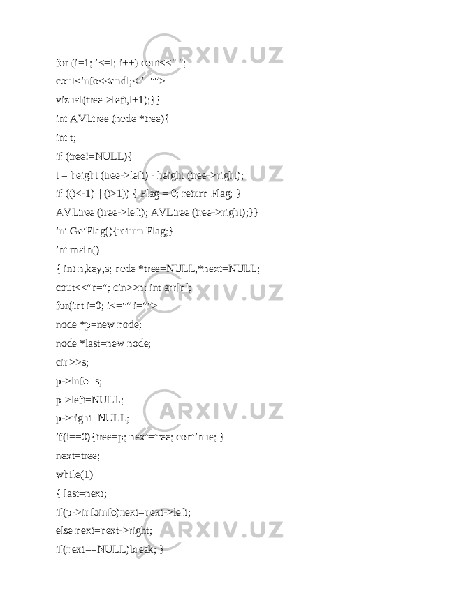 for (i=1; i<=l; i++) cout<<&#34; &#34;; cout<info<<endl;< i=&#34;&#34;> vizual(tree->left,l+1);}} int AVLtree (node *tree){ int t; if (tree!=NULL){ t = height (tree->left) - height (tree->right); if ((t<-1) || (t>1)) { Flag = 0; return Flag; } AVLtree (tree->left); AVLtree (tree->right);}} int GetFlag(){return Flag;} int main() { int n,key,s; node *tree=NULL,*next=NULL; cout<<&#34;n=&#34;; cin>>n; int arr[n]; for(int i=0; i<=&#34;&#34; i=&#34;&#34;> node *p=new node; node *last=new node; cin>>s; p->info=s; p->left=NULL; p->right=NULL; if(i==0){tree=p; next=tree; continue; } next=tree; while(1) { last=next; if(p->infoinfo)next=next->left; else next=next->right; if(next==NULL)break; } 