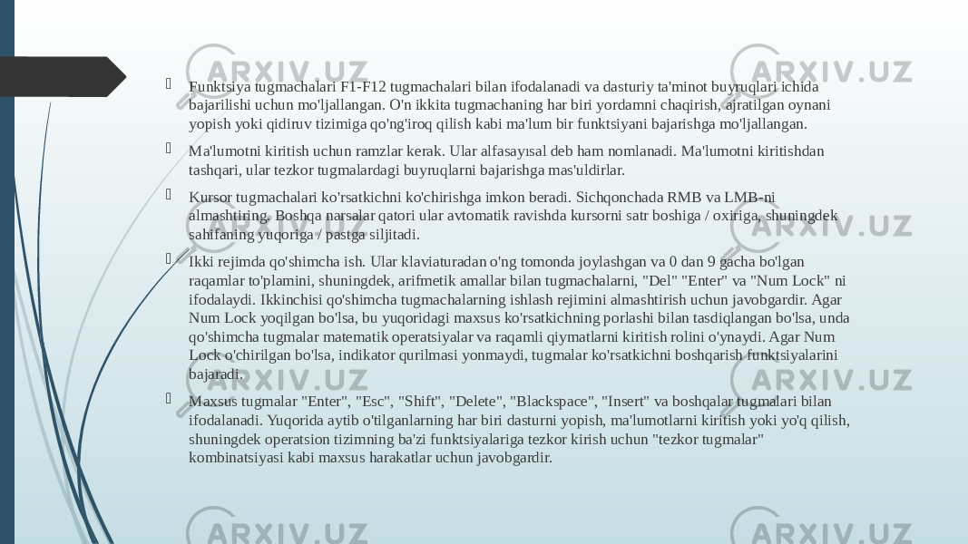  Funktsiya tugmachalari F1-F12 tugmachalari bilan ifodalanadi va dasturiy ta&#39;minot buyruqlari ichida bajarilishi uchun mo&#39;ljallangan. O&#39;n ikkita tugmachaning har biri yordamni chaqirish, ajratilgan oynani yopish yoki qidiruv tizimiga qo&#39;ng&#39;iroq qilish kabi ma&#39;lum bir funktsiyani bajarishga mo&#39;ljallangan.  Ma&#39;lumotni kiritish uchun ramzlar kerak. Ular alfasayısal deb ham nomlanadi. Ma&#39;lumotni kiritishdan tashqari, ular tezkor tugmalardagi buyruqlarni bajarishga mas&#39;uldirlar.  Kursor tugmachalari ko&#39;rsatkichni ko&#39;chirishga imkon beradi. Sichqonchada RMB va LMB-ni almashtiring. Boshqa narsalar qatori ular avtomatik ravishda kursorni satr boshiga / oxiriga, shuningdek sahifaning yuqoriga / pastga siljitadi.  Ikki rejimda qo&#39;shimcha ish. Ular klaviaturadan o&#39;ng tomonda joylashgan va 0 dan 9 gacha bo&#39;lgan raqamlar to&#39;plamini, shuningdek, arifmetik amallar bilan tugmachalarni, &#34;Del&#34; &#34;Enter&#34; va &#34;Num Lock&#34; ni ifodalaydi. Ikkinchisi qo&#39;shimcha tugmachalarning ishlash rejimini almashtirish uchun javobgardir. Agar Num Lock yoqilgan bo&#39;lsa, bu yuqoridagi maxsus ko&#39;rsatkichning porlashi bilan tasdiqlangan bo&#39;lsa, unda qo&#39;shimcha tugmalar matematik operatsiyalar va raqamli qiymatlarni kiritish rolini o&#39;ynaydi. Agar Num Lock o&#39;chirilgan bo&#39;lsa, indikator qurilmasi yonmaydi, tugmalar ko&#39;rsatkichni boshqarish funktsiyalarini bajaradi.  Maxsus tugmalar &#34;Enter&#34;, &#34;Esc&#34;, &#34;Shift&#34;, &#34;Delete&#34;, &#34;Blackspace&#34;, &#34;Insert&#34; va boshqalar tugmalari bilan ifodalanadi. Yuqorida aytib o&#39;tilganlarning har biri dasturni yopish, ma&#39;lumotlarni kiritish yoki yo&#39;q qilish, shuningdek operatsion tizimning ba&#39;zi funktsiyalariga tezkor kirish uchun &#34;tezkor tugmalar&#34; kombinatsiyasi kabi maxsus harakatlar uchun javobgardir. 