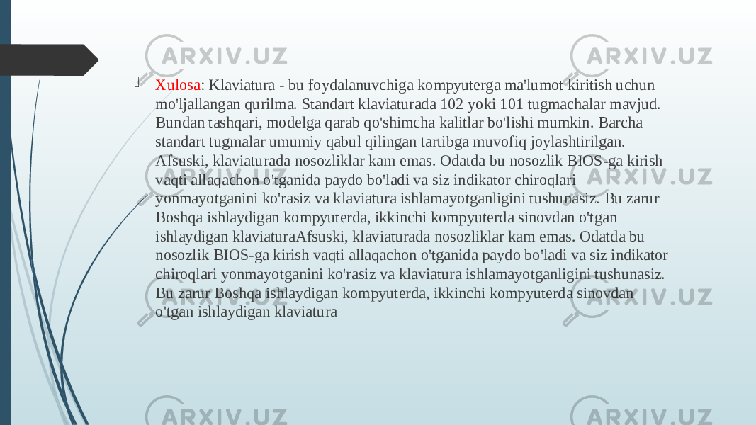  Xulosa : Klaviatura - bu foydalanuvchiga kompyuterga ma&#39;lumot kiritish uchun mo&#39;ljallangan qurilma. Standart klaviaturada 102 yoki 101 tugmachalar mavjud. Bundan tashqari, modelga qarab qo&#39;shimcha kalitlar bo&#39;lishi mumkin. Barcha standart tugmalar umumiy qabul qilingan tartibga muvofiq joylashtirilgan. Afsuski, klaviaturada nosozliklar kam emas. Odatda bu nosozlik BIOS-ga kirish vaqti allaqachon o&#39;tganida paydo bo&#39;ladi va siz indikator chiroqlari yonmayotganini ko&#39;rasiz va klaviatura ishlamayotganligini tushunasiz. Bu zarur Boshqa ishlaydigan kompyuterda, ikkinchi kompyuterda sinovdan o&#39;tgan ishlaydigan klaviaturaAfsuski, klaviaturada nosozliklar kam emas. Odatda bu nosozlik BIOS-ga kirish vaqti allaqachon o&#39;tganida paydo bo&#39;ladi va siz indikator chiroqlari yonmayotganini ko&#39;rasiz va klaviatura ishlamayotganligini tushunasiz. Bu zarur Boshqa ishlaydigan kompyuterda, ikkinchi kompyuterda sinovdan o&#39;tgan ishlaydigan klaviatura 