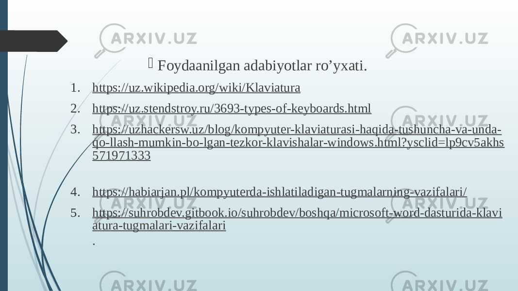  Foydaanilgan adabiyotlar ro’yxati. 1. https://uz.wikipedia.org/wiki/Klaviatura 2. https://uz.stendstroy.ru/3693-types-of-keyboards.html 3. https://uzhackersw.uz/blog/kompyuter-klaviaturasi-haqida-tushuncha-va-unda- qo-llash-mumkin-bo-lgan-tezkor-klavishalar-windows.html?ysclid=lp9cv5akhs 571971333 4. https://habiarjan.pl/kompyuterda-ishlatiladigan-tugmalarning-vazifalari/ 5. https://suhrobdev.gitbook.io/suhrobdev/boshqa/microsoft-word-dasturida-klavi atura-tugmalari-vazifalari . 