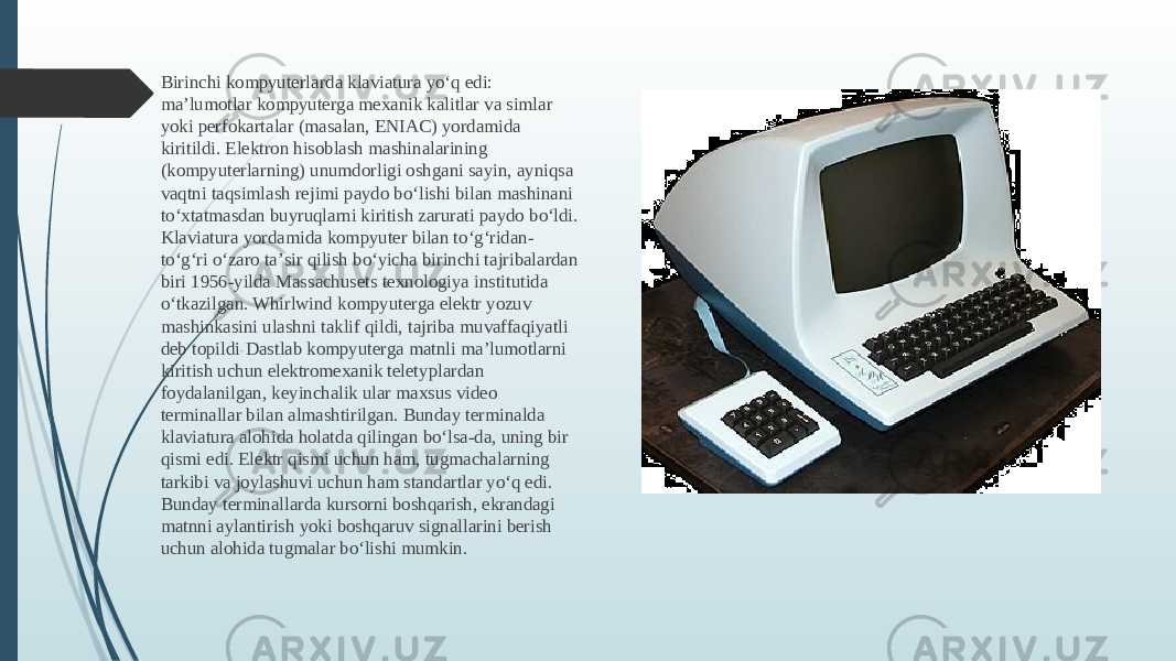 Birinchi kompyuterlarda klaviatura yoʻq edi: maʼlumotlar kompyuterga mexanik kalitlar va simlar yoki perfokartalar (masalan, ENIAC) yordamida kiritildi. Elektron hisoblash mashinalarining (kompyuterlarning) unumdorligi oshgani sayin, ayniqsa vaqtni taqsimlash rejimi paydo boʻlishi bilan mashinani toʻxtatmasdan buyruqlarni kiritish zarurati paydo boʻldi. Klaviatura yordamida kompyuter bilan toʻgʻridan- toʻgʻri oʻzaro taʼsir qilish boʻyicha birinchi tajribalardan biri 1956-yilda Massachusets texnologiya institutida oʻtkazilgan. Whirlwind kompyuterga elektr yozuv mashinkasini ulashni taklif qildi, tajriba muvaffaqiyatli deb topildi . Dastlab kompyuterga matnli maʼlumotlarni kiritish uchun elektromexanik teletyplardan foydalanilgan, keyinchalik ular maxsus video terminallar bilan almashtirilgan. Bunday terminalda klaviatura alohida holatda qilingan boʻlsa-da, uning bir qismi edi. Elektr qismi uchun ham, tugmachalarning tarkibi va joylashuvi uchun ham standartlar yoʻq edi. Bunday terminallarda kursorni boshqarish, ekrandagi matnni aylantirish yoki boshqaruv signallarini berish uchun alohida tugmalar boʻlishi mumkin. 