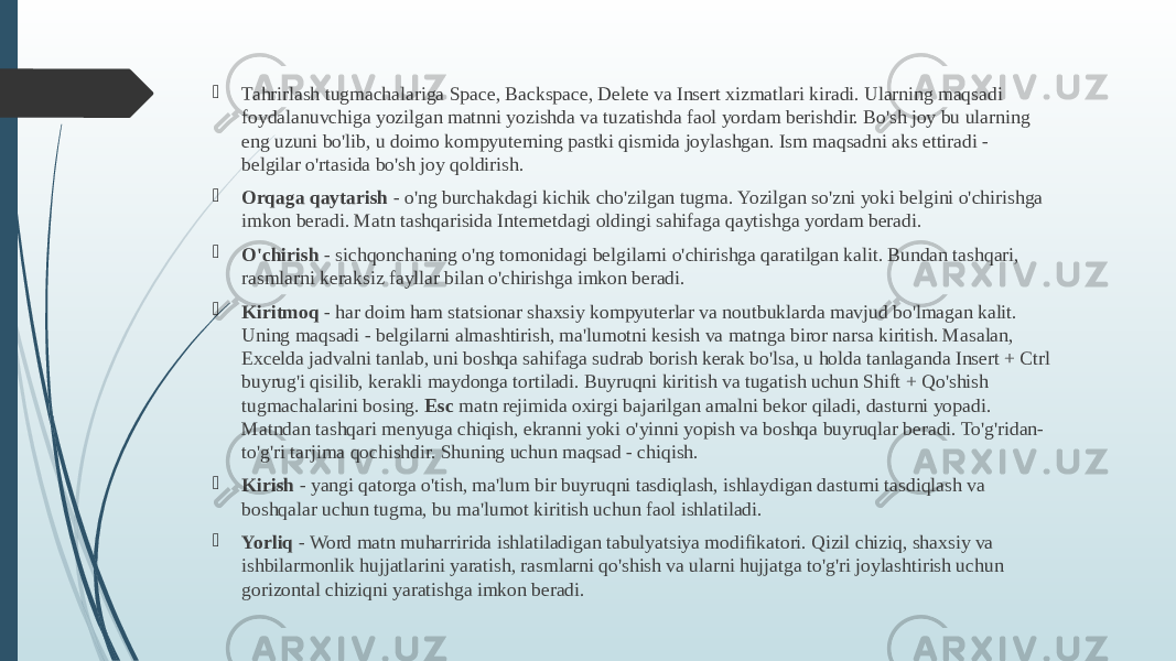  Tahrirlash tugmachalariga Space, Backspace, Delete va Insert xizmatlari kiradi. Ularning maqsadi foydalanuvchiga yozilgan matnni yozishda va tuzatishda faol yordam berishdir. Bo&#39;sh joy bu ularning eng uzuni bo&#39;lib, u doimo kompyuterning pastki qismida joylashgan. Ism maqsadni aks ettiradi - belgilar o&#39;rtasida bo&#39;sh joy qoldirish.  Orqaga qaytarish  - o&#39;ng burchakdagi kichik cho&#39;zilgan tugma. Yozilgan so&#39;zni yoki belgini o&#39;chirishga imkon beradi. Matn tashqarisida Internetdagi oldingi sahifaga qaytishga yordam beradi.  O&#39;chirish  - sichqonchaning o&#39;ng tomonidagi belgilarni o&#39;chirishga qaratilgan kalit. Bundan tashqari, rasmlarni keraksiz fayllar bilan o&#39;chirishga imkon beradi.  Kiritmoq  - har doim ham statsionar shaxsiy kompyuterlar va noutbuklarda mavjud bo&#39;lmagan kalit. Uning maqsadi - belgilarni almashtirish, ma&#39;lumotni kesish va matnga biror narsa kiritish. Masalan, Excelda jadvalni tanlab, uni boshqa sahifaga sudrab borish kerak bo&#39;lsa, u holda tanlaganda Insert + Ctrl buyrug&#39;i qisilib, kerakli maydonga tortiladi. Buyruqni kiritish va tugatish uchun Shift + Qo&#39;shish tugmachalarini bosing. Esc  matn rejimida oxirgi bajarilgan amalni bekor qiladi, dasturni yopadi. Matndan tashqari menyuga chiqish, ekranni yoki o&#39;yinni yopish va boshqa buyruqlar beradi. To&#39;g&#39;ridan- to&#39;g&#39;ri tarjima qochishdir. Shuning uchun maqsad - chiqish.  Kirish  - yangi qatorga o&#39;tish, ma&#39;lum bir buyruqni tasdiqlash, ishlaydigan dasturni tasdiqlash va boshqalar uchun tugma, bu ma&#39;lumot kiritish uchun faol ishlatiladi.  Yorliq  - Word matn muharririda ishlatiladigan tabulyatsiya modifikatori. Qizil chiziq, shaxsiy va ishbilarmonlik hujjatlarini yaratish, rasmlarni qo&#39;shish va ularni hujjatga to&#39;g&#39;ri joylashtirish uchun gorizontal chiziqni yaratishga imkon beradi. 