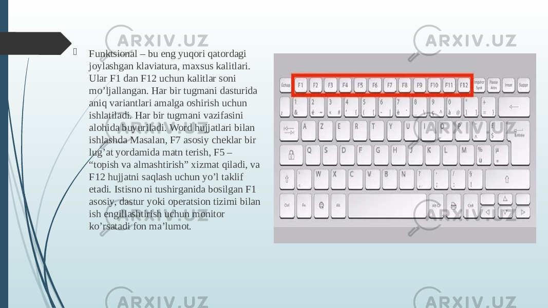  Funktsional – bu eng yuqori qatordagi joylashgan klaviatura, maxsus kalitlari. Ular F1 dan F12 uchun kalitlar soni mo’ljallangan. Har bir tugmani dasturida aniq variantlari amalga oshirish uchun ishlatiladi. Har bir tugmani vazifasini alohida buyuriladi. Word hujjatlari bilan ishlashda Masalan, F7 asosiy cheklar bir lug’at yordamida matn terish, F5 – “topish va almashtirish” xizmat qiladi, va F12 hujjatni saqlash uchun yo’l taklif etadi. Istisno ni tushirganida bosilgan F1 asosiy, dastur yoki operatsion tizimi bilan ish engillashtirish uchun monitor ko’rsatadi fon ma’lumot. 