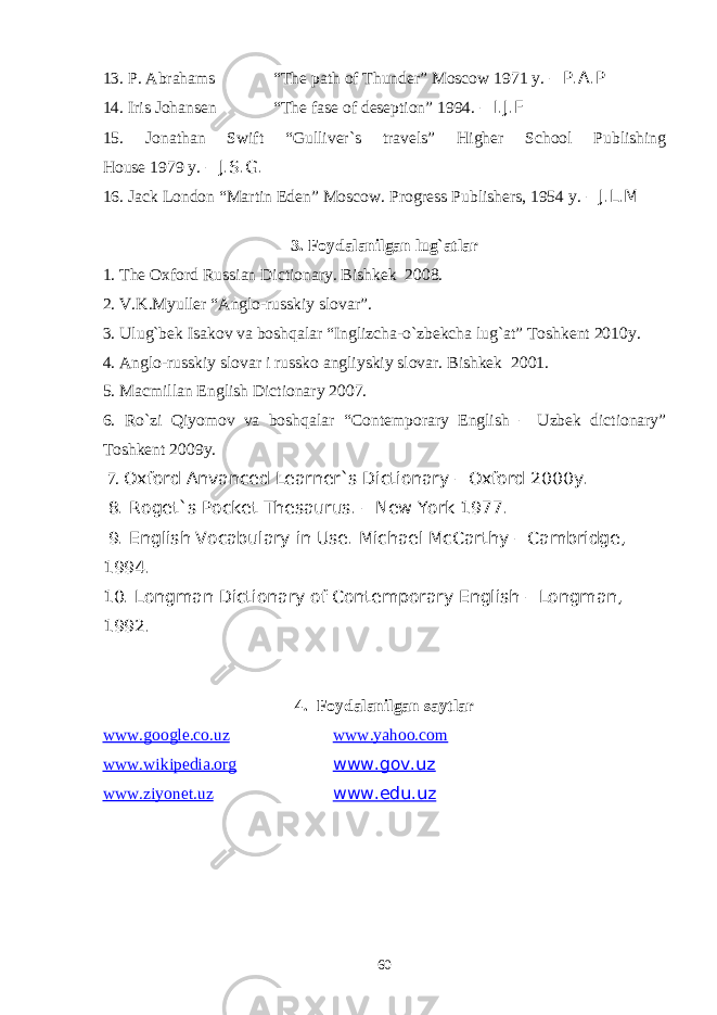 13. P. Abrahams “The path of Thunder” Moscow 1971 y. – P.A.P 14. Iris Johansen “The fase of deseption” 1994. – I.J.F 15. Jonathan Swift “Gulliver`s travels” Higher School Publishing House 1979 y. – J.S.G. 16. Jack London “Martin Eden” Moscow. Progress Publishers, 1954 y. – J.L.M 3. Foydalanilgan lug`atlar 1. The Oxford Russian Dictionary. Bishkek 2008. 2. V.K.Myuller “Anglo-russkiy slovar”. 3. Ulug`bek Isakov va boshqalar “Inglizcha-o`zbekcha lug`at” Toshkent 2010y. 4. Anglo-russkiy slovar i russko angliyskiy slovar. Bishkek 2001. 5. Macmillan English Dictionary 2007. 6. Ro`zi Qiyomov va boshqalar “ Contemporary English – Uzbek dictionary ” Toshkent 2009y. 7. Oxford Anvanced Learner`s Dictionary – Oxford 2000y. 8. Roget`s Pocket Thesaurus. – New York 1977. 9. English Vocabulary in Use. Michael McCarthy – Cambridge, 1994. 10. Longman Dictionary of Contemporary English – Longman, 1992. 4. Foydalanilgan saytlar www.google.co.uz www.yahoo.com www.wikipedia.org www.gov.uz www.ziyonet.uz www.edu.uz 60 