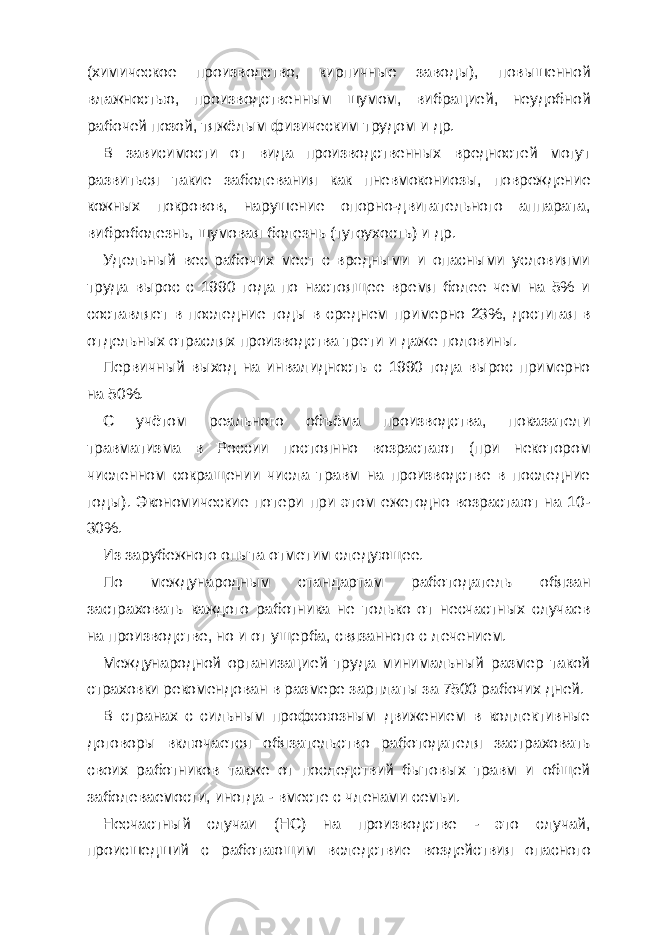 (химическое производство, кирпичные заводы), повышенной влажностью, производственным шумом, вибрацией, неудобной рабочей позой, тяжёлым физическим трудом и др. В зависимости от вида производственных вредностей могут развиться такие заболевания как пневмокониозы, повреждение кожных покровов, нарушение опорно-двигательного аппарата, виброболезнь, шумовая болезнь (тугоухость) и др. Удельный вес рабочих мест с вредными и опасными условиями труда вырос с 1990 года по настоящее время более чем на 5% и составляет в последние годы в среднем примерно 23%, достигая в отдельных отраслях производства трети и даже половины. Первичный выход на инвалидность с 1990 года вырос примерно на 50%. С учётом реального объёма производства, показатели травматизма в России постоянно возрастают (при некотором численном сокращении числа травм на производстве в последние годы). Экономические потери при этом ежегодно возрастают на 10- 30%. Из зарубежного опыта отметим следующее. По международным стандартам работодатель обязан застраховать каждого работника не только от несчастных случаев на производстве, но и от ущерба, связанного с лечением. Международной организацией труда минимальный размер такой страховки рекомендован в размере зарплаты за 7500 рабочих дней. В странах с сильным профсоюзным движением в коллективные договоры включается обязательство работодателя застраховать своих работников также от последствий бытовых травм и общей заболеваемости, иногда - вместе с членами семьи. Несчастный случаи (НС) на производстве - это случай, происшедший с работающим вследствие воздействия опасного 