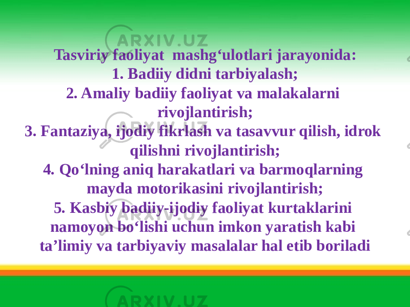 Tasviriy faoliyat mashg‘ulotlari jarayonida: 1. Badiiy didni tarbiyalash; 2. Amaliy badiiy faoliyat va malakalarni rivojlantirish; 3. Fantaziya, ijodiy fikrlash va tasavvur qilish, idrok qilishni rivojlantirish; 4. Qo‘lning aniq harakatlari va barmoqlarning mayda motorikasini rivojlantirish; 5. Kasbiy badiiy-ijodiy faoliyat kurtaklarini namoyon bo‘lishi uchun imkon yaratish kabi ta’limiy va tarbiyaviy masalalar hal etib boriladi 