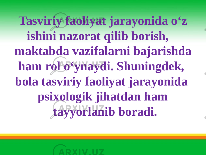  Tasviriy faoliyat jarayonida o‘z ishini nazorat qilib borish, maktabda vazifalarni bajarishda ham rol o‘ynaydi. Shuningdek, bola tasviriy faoliyat jarayonida psixologik jihatdan ham tayyorlanib boradi. 