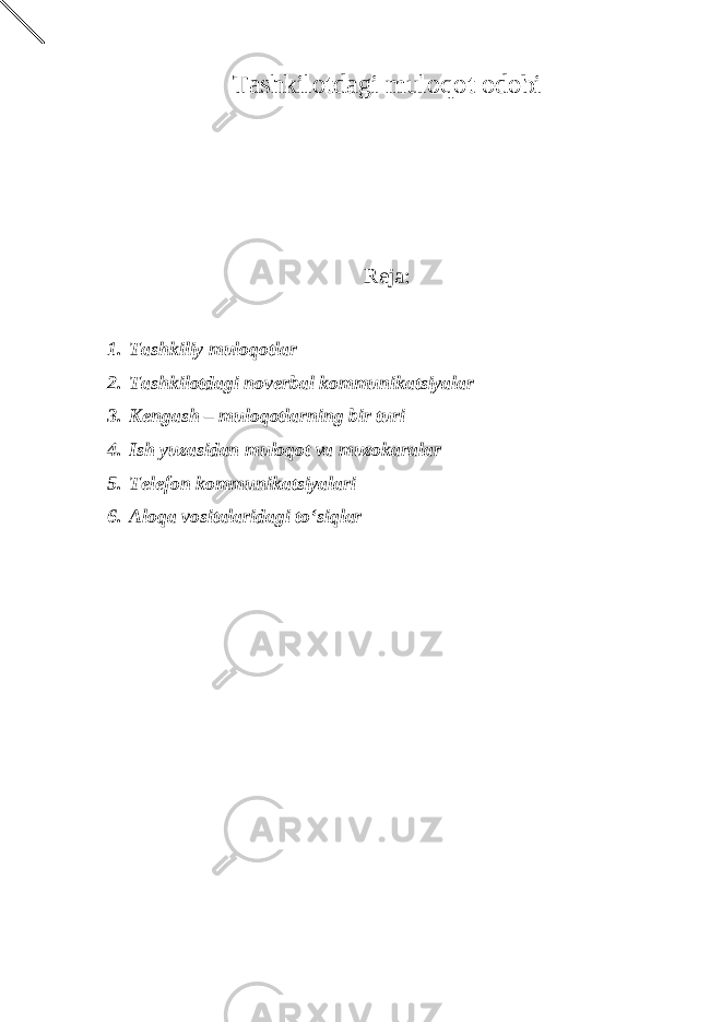 Tashkilotdagi muloqot odobi Reja: 1. Tashkiliy muloqotlar 2. Tashkilotdagi noverbal kommunikatsiyalar 3. Kengash – muloqotlarning bir turi 4. Ish yuzasidan muloqot va muzokaralar 5. Telefon kommunikatsiyalari 6. Aloqa vositalaridagi to‘siqlar 