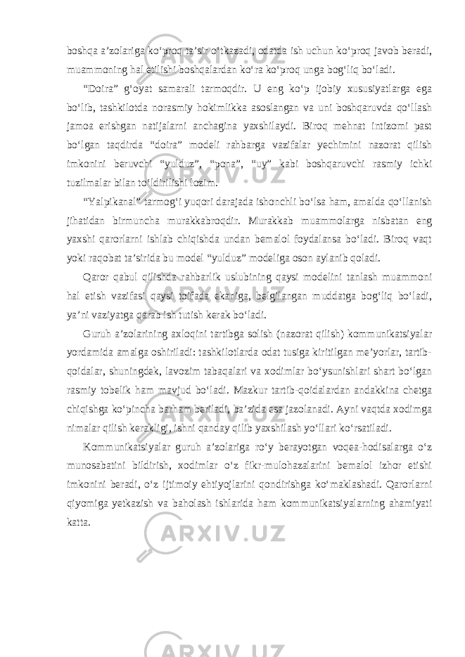 boshqa a’zolariga ko‘proq ta’sir o‘tkazadi, odatda ish uchun ko‘proq javob beradi, muammoning hal etilishi boshqalardan ko‘ra ko‘proq unga bog‘liq bo‘ladi. “Doira” g‘oyat samarali tarmoqdir. U eng ko‘p ijobiy xususiyatlarga ega bo‘lib, tashkilotda norasmiy hokimlikka asoslangan va uni boshqaruvda qo‘llash jamoa erishgan natijalarni anchagina yaxshilaydi. Biroq mehnat intizomi past bo‘lgan taqdirda “doira” modeli rahbarga vazifalar yechimini nazorat qilish imkonini beruvchi “yulduz”, “pona”, “uy” kabi boshqaruvchi rasmiy ichki tuzilmalar bilan to‘ldirilishi lozim. “Yalpikanal” tarmog‘i yuqori darajada ishonchli bo‘lsa ham, amalda qo‘llanish jihatidan birmuncha murakkabroqdir. Murakkab muammolarga nisbatan eng yaxshi qarorlarni ishlab chiqishda undan bemalol foydalansa bo‘ladi. Biroq vaqt yoki raqobat ta’sirida bu model “yulduz” modeliga oson aylanib qoladi. Qaror qabul qilishda rahbarlik uslubining qaysi modelini tanlash muammoni hal etish vazifasi qaysi toifada ekaniga, belgilangan muddatga bog‘liq bo‘ladi, ya’ni vaziyatga qarab ish tutish kerak bo‘ladi. Guruh a’zolarining axloqini tartibga solish (nazorat qilish) kommunikatsiyalar yordamida amalga oshiriladi: tashkilotlarda odat tusiga kiritilgan me’yorlar, tartib- qoidalar, shuningdek, lavozim tabaqalari va xodimlar bo‘ysunishlari shart bo‘lgan rasmiy tobelik ham mavjud bo‘ladi. Mazkur tartib-qoidalardan andakkina chetga chiqishga ko‘pincha barham beriladi, ba’zida esa jazolanadi. Ayni vaqtda xodimga nimalar qilish kerakligi, ishni qanday qilib yaxshilash yo‘llari ko‘rsatiladi. Kommunikatsiyalar guruh a’zolariga ro‘y berayotgan voqea-hodisalarga o‘z munosabatini bildirish, xodimlar o‘z fikr-mulohazalarini bemalol izhor etishi imkonini beradi, o‘z ijtimoiy ehtiyojlarini qondirishga ko‘maklashadi. Qarorlarni qiyomiga yetkazish va baholash ishlarida ham kommunikatsiyalarning ahamiyati katta. 