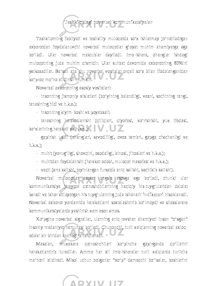 Tashkilotdagi noverbal kommunikatsiyalar Tashkilotning faoliyati va tashkiliy muloqotda so‘z ishlatmay jo‘natiladigan axborotdan foydalanuvchi noverbal muloqotlar g‘oyat muhim ahamiyatga ega bo‘ladi. Ular noverbal maktublar deyiladi. Imo-ishora, ohanglar ishdagi muloqotning juda muhim qismidir. Ular suhbat davomida axborotning 80%ini yetkazadilar. Ba’zan ana shu noverbal vositalar orqali so‘z bilan ifodalanganidan ko‘proq ma’no bildirish mumkin. Noverbal axborotning asosiy vositalari: - insonning jismoniy xislatlari (bo‘yining balandligi, vazni, sochining rangi, tanasining hidi va h.k.z.); - insonning kiyim-boshi va poyabzali; - tanasining harakatlanishi (qiliqlari, qiyofasi, ko‘rishishi, yuz ifodasi, ko‘zlarining harakati va h.k.z.); - gapirish usuli (ohanglari, savodliligi, ovoz tembri, gapga chechanligi va h.k.z.); - muhit (yorug‘ligi, shovqini, ozodaligi, binosi, jihozlari va h.k.z.); - muhitdan foydalanishi (harakat odobi, muloqot masofasi va h.k.z.); - vaqti (erta kelishi, tayinlangan fursatda aniq kelishi, kechikib kelishi). Noverbal muloqotlar asosan ongsiz asosga ega bo‘ladi, chunki ular kommunikatsiya jarayoni qatnashchilarining haqiqiy his-tuyg‘ularidan dalolat beradi va izhor etilayotgan his-tuyg‘ularning juda ishonarli indikatori hisoblanadi. Noverbal axborot yordamida harakatlarni soxtalashtirib bo‘lmaydi va shaxslararo kommunikatsiyalarda yashirish xam oson emas. Ko‘pgina noverbal signallar, ularning aniq-ravshan ahamiyati inson “o‘sgan” insoniy madaniyat namunasi bo‘ladi. Chunonchi, turli xalqlarning noverbal axloq- odobi bir-biridan anchagina farqlanadi. Masalan, muzokara qatnashchilari ko‘pincha gapirganda qo‘llarini harakatlantirib turadilar. Ammo har xil imo-ishoralar turli xalqlarda turlicha ma’noni bildiradi. Misol uchun bolgarlar “xo‘p” demoqchi bo‘lsalar, boshlarini 