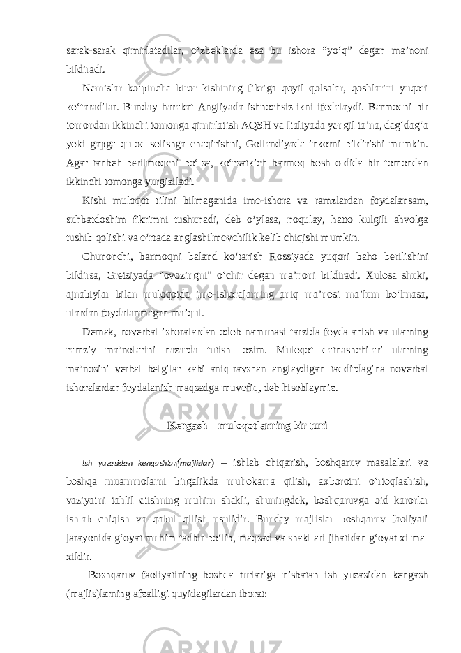 sarak-sarak qimirlatadilar, o‘zbeklarda esa bu ishora “yo‘q” degan ma’noni bildiradi. Nemislar ko‘pincha biror kishining fikriga qoyil qolsalar, qoshlarini yuqori ko‘taradilar. Bunday harakat Angliyada ishnochsizlikni ifodalaydi. Barmoqni bir tomondan ikkinchi tomonga qimirlatish AQSH va Italiyada yengil ta’na, dag‘dag‘a yoki gapga quloq solishga chaqirishni, Gollandiyada inkorni bildirishi mumkin. Agar tanbeh berilmoqchi bo‘lsa, ko‘rsatkich barmoq bosh oldida bir tomondan ikkinchi tomonga yurgiziladi. Kishi muloqot tilini bilmaganida imo-ishora va ramzlardan foydalansam, suhbatdoshim fikrimni tushunadi, deb o‘ylasa, noqulay, hatto kulgili ahvolga tushib qolishi va o‘rtada anglashilmovchilik kelib chiqishi mumkin. Chunonchi, barmoqni baland ko‘tarish Rossiyada yuqori baho berilishini bildirsa, Gretsiyada “ovozingni” o‘chir degan ma’noni bildiradi. Xulosa shuki, ajnabiylar bilan muloqotda imo-ishoralarning aniq ma’nosi ma’lum bo‘lmasa, ulardan foydalanmagan ma’qul. Demak, noverbal ishoralardan odob namunasi tarzida foydalanish va ularning ramziy ma’nolarini nazarda tutish lozim. Muloqot qatnashchilari ularning ma’nosini verbal belgilar kabi aniq-ravshan anglaydigan taqdirdagina noverbal ishoralardan foydalanish maqsadga muvofiq, deb hisoblaymiz. Kengash – muloqotlarning bir turi Ish yuzasidan kengashlar ( majlislar ) – ishlab chiqarish, boshqaruv masalalari va boshqa muammolarni birgalikda muhokama qilish, axborotni o‘rtoqlashish, vaziyatni tahlil etishning muhim shakli, shuningdek, boshqaruvga oid karorlar ishlab chiqish va qabul qilish usulidir. Bunday majlislar boshqaruv faoliyati jarayonida g‘oyat muhim tadbir bo‘lib, maqsad va shakllari jihatidan g‘oyat xilma- xildir. Boshqaruv faoliyatining boshqa turlariga nisbatan ish yuzasidan kengash (majlis)larning afzalligi quyidagilardan iborat: 