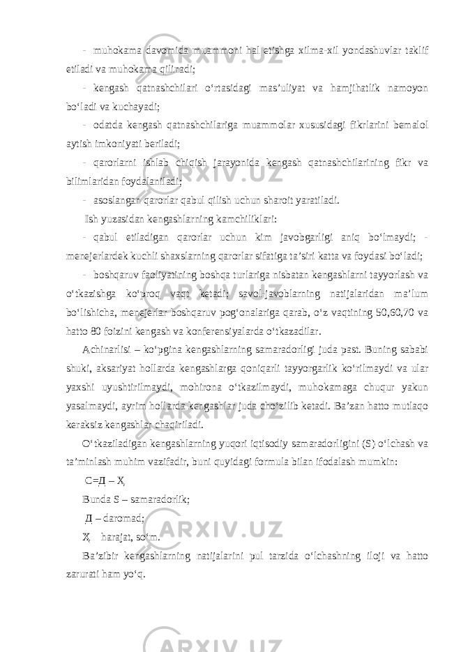 - muhokama davomida muammoni hal etishga xilma-xil yondashuvlar taklif etiladi va muhokama qilinadi; - kengash qatnashchilari o‘rtasidagi mas’uliyat va hamjihatlik namoyon bo‘ladi va kuchayadi; - odatda kengash qatnashchilariga muammolar xususidagi fikrlarini bemalol aytish imkoniyati beriladi; - qarorlarni ishlab chiqish jarayonida kengash qatnashchilarining fikr va bilimlaridan foydalaniladi; - asoslangan qarorlar qabul qilish uchun sharoit yaratiladi. Ish yuzasidan kengashlarning kamchiliklari: - qabul etiladigan qarorlar uchun kim javobgarligi aniq bo‘lmaydi; - menejerlardek kuchli shaxslarning qarorlar sifatiga ta’siri katta va foydasi bo‘ladi; - boshqaruv faoliyatining boshqa turlariga nisbatan kengashlarni tayyorlash va o‘tkazishga ko‘proq vaqt ketadi; savol-javoblarning natijalaridan ma’lum bo‘lishicha, menejerlar boshqaruv pog‘onalariga qarab, o‘z vaqtining 50,60,70 va hatto 80 foizini kengash va konferensiyalarda o‘tkazadilar. Achinarlisi – ko‘pgina kengashlarning samaradorligi juda past. Buning sababi shuki, aksariyat hollarda kengashlarga qoniqarli tayyorgarlik ko‘rilmaydi va ular yaxshi uyushtirilmaydi, mohirona o‘tkazilmaydi, muhokamaga chuqur yakun yasalmaydi, ayrim hollarda kengashlar juda cho‘zilib ketadi. Ba’zan hatto mutlaqo keraksiz kengashlar chaqiriladi. O‘tkaziladigan kengashlarning yuqori iqtisodiy samaradorligini (S) o‘lchash va ta’minlash muhim vazifadir, buni quyidagi formula bilan ifodalash mumkin: С=Д – Ҳ Bunda S – samaradorlik; Д – daromad; Ҳ – harajat, so‘m. Ba’zibir kengashlarning natijalarini pul tarzida o‘lchashning iloji va hatto zarurati ham yo‘q. 