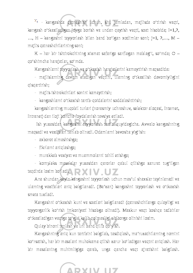  - kengashda qatnashish uchun, shu jumladan, majlisda o‘tirish vaqti, kengash o‘tkaziladigan joyga borish va undan qaytish vaqti, soat hisobida; I=1,2, …, H – kengashni tayyorlash bilan band bo‘lgan xodimlar soni; j=1, 2,…, M – majlis qatnashchilarining soni; K – har bir ishtirokchining xizmat safariga sarflagan mablag‘i, so‘mda; О – qo‘shimcha harajatlar, so‘mda. Kengashlarni tayyorlash va o‘tkazish harajatlarini kamaytirish maqsadida: - majlislarning davom etadigan vaqtini, ularning o‘tkazilish davomiyligini qisqartirish; - majlis ishtrokchilari sonini kamaytirish; - kengashlarni o‘tkazish tartib-qoidalarini soddalashtirish; kengashlarning muqobil turlari (norasmiy uchrashuv, selektor aloqasi, Internet, Intranet) dan iloji boricha foydalanish tavsiya etiladi. Ish yuzasidan kengashni tayyorlash tartibi quyidagicha. Avvalo kengashning maqsadi va vazifalari tanlab olinadi. Odamlarni bevosita yig‘ish: - axborot almashishga; - fikrlarni aniqlashga; - murakkab vaziyat va muammolarni tahlil etishga; - kompleks masalalar yuzasidan qarorlar qabul qilishga zarurat tug‘ilgan taqdirda lozim bo‘ladi. Ana shundan keyin kengashni tayyorlash uchun mas’ul shaxslar tayinlanadi va ularning vazifalari aniq belgilanadi. (Ba’zan) kengashni tayyorlash va o‘tkazish smeta tuziladi. Kengashni o‘tkazish kuni va soatlari belgilanadi (qatnashchilarga qulayligi va tayyorgarlik ko‘rish imkoniyati hisobga olinadi). Mazkur vaqt boshqa tadbirlar o‘tkaziladigan vaqtga to‘g‘ri kelib qolmasligi e’tiborga olinishi lozim. Qulay binoni tanlash va uni band qilib qo‘yish. Kengashning aniq kun tartibini belgilab, tasdiqlash, ma’ruzachilarning nomini ko‘rsatish, har bir masalani muhokama qilish zarur bo‘ladigan vaqtni aniqlash. Har bir masalaning muhimligiga qarab, unga qancha vaqt ajratishni belgilash. 