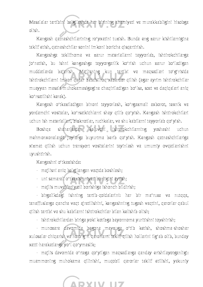 Masalalar tartibini belgilashda har birining ahamiyati va murakkabligini hisobga olish. Kengash qatnashchilarining ro‘yxatini tuzish. Bunda eng zarur kishilarnigina taklif etish, qatnashchilar sonini imkoni boricha qisqartirish. Kengashga taklifnoma va zarur materiallarni tayyorlab, ishtirokchilarga jo‘natish, bu ishni kengashga tayyorgarlik ko‘rish uchun zarur bo‘ladigan muddatlarda bajarish. Majlisning kun tartibi va maqsadlari to‘g‘risida ishtirokchilarni imkon qadar batafsilroq xabardor qilish (agar ayrim ishtirokchilar muayyan masala muhokamasigagina chaqiriladigan bo‘lsa, soat va daqiqalari aniq ko‘rsatilishi kerak). Kengash o‘tkaziladigan binoni tayyorlash, ko‘rgazmali axborot, texnik va yordamchi vositalar, ko‘rsatkichlarni shay qilib qo‘yish. Kengash ishtirokchilari uchun ish materiallari, bloknotlar, ruchkalar, va shu kabilarni tayyorlab qo‘yish. Boshqa shaharlardan keluvchi ishtirokchilarning yashashi uchun mehmonxonalarda joylarga buyurtma berib qo‘yish. Kengash qatnashchilariga xizmat qilish uchun transport vositalarini tayinlash va umumiy ovqatlanishni uyushtirish. Kengashni o‘tkazishda: - majlisni aniq belgilangan vaqtda boshlash; - uni samarali o‘tkazish niyati borligini aytish; - majlis muvaffaqiyatli borishiga ishonch bildirish; - birgalikdagi ishning tartib-qoidalarini: har bir ma’ruza va nutqqa, tanaffuslarga qancha vaqt ajratilishini, kengashning tugash vaqtini, qarorlar qabul qilish tartibi va shu kabilarni ishtirokchilar bilan kelishib olish; - ishtirokchilardan biriga yoki kotibga bayonnoma yuritishni topshirish; - munozara davomida begona mavzuga o‘tib ketish, shoshma-shoshar xulosalar chiqarish va noto‘g‘ri qarorlarni taklif qilish hollarini ilg‘ab olib, bunday xatti-harakatlarga yo‘l qo‘ymaslik; - majlis davomida o‘rtaga qo‘yilgan maqsadlarga qanday erishilayotganligi: muammoning muhokama qilinishi, muqobil qarorlar taklif etilishi, yakuniy 