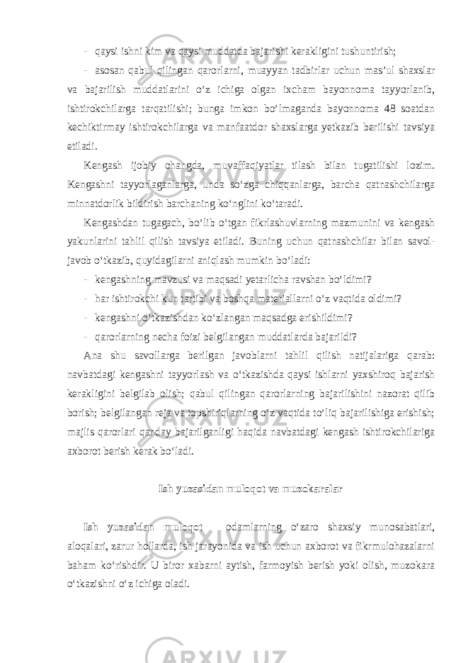 - qaysi ishni kim va qaysi muddatda bajarishi kerakligini tushuntirish; - asosan qabul qilingan qarorlarni, muayyan tadbirlar uchun mas’ul shaxslar va bajarilish muddatlarini o‘z ichiga olgan ixcham bayonnoma tayyorlanib, ishtirokchilarga tarqatilishi; bunga imkon bo‘lmaganda bayonnoma 48 soatdan kechiktirmay ishtirokchilarga va manfaatdor shaxslarga yetkazib berilishi tavsiya etiladi. Kengash ijobiy ohangda, muvaffaqiyatlar tilash bilan tugatilishi lozim. Kengashni tayyorlaganlarga, unda so‘zga chiqqanlarga, barcha qatnashchilarga minnatdorlik bildirish barchaning ko‘nglini ko‘taradi. Kengashdan tugagach, bo‘lib o‘tgan fikrlashuvlarning mazmunini va kengash yakunlarini tahlil qilish tavsiya etiladi. Buning uchun qatnashchilar bilan savol- javob o‘tkazib, quyidagilarni aniqlash mumkin bo‘ladi: - kengashning mavzusi va maqsadi yetarlicha ravshan bo‘ldimi? - har ishtirokchi kun tartibi va boshqa materiallarni o‘z vaqtida oldimi? - kengashni o‘tkazishdan ko‘zlangan maqsadga erishildimi? - qarorlarning necha foizi belgilangan muddatlarda bajarildi? Ana shu savollarga berilgan javoblarni tahlil qilish natijalariga qarab: navbatdagi kengashni tayyorlash va o‘tkazishda qaysi ishlarni yaxshiroq bajarish kerakligini belgilab olish; qabul qilingan qarorlarning bajarilishini nazorat qilib borish; belgilangan reja va topshiriqlarning o‘z vaqtida to‘liq bajarilishiga erishish; majlis qarorlari qanday bajarilganligi haqida navbatdagi kengash ishtirokchilariga axborot berish kerak bo‘ladi. Ish yuzasidan muloqot va muzokaralar Ish yuzasidan muloqot – odamlarning o‘zaro shaxsiy munosabatlari, aloqalari, zarur hollarda, ish jarayonida va ish uchun axborot va fikrmulohazalarni baham ko‘rishdir. U biror xabarni aytish, farmoyish berish yoki olish, muzokara o‘tkazishni o‘z ichiga oladi. 