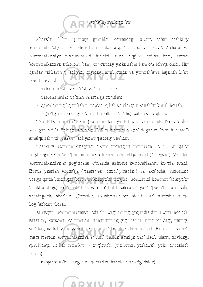 Tashkiliy muloqotlar Shaxslar bilan ijtimoiy guruhlar o‘rtasidagi o‘zaro ta’sir tashkiliy kommunikatsiyalar va axborot almashish orqali amalga oshiriladi. Axborot va kommunikatsiya tushunchalari bir-biri bilan bog‘liq bo‘lsa ham, ammo kommunikatsiya axborotni ham, uni qanday yetkazishni ham o‘z ichiga oladi. Har qanday rahbarning faoliyati quyidagi tartib-qoida va yumushlarni bajarish bilan bog‘liq bo‘ladi: - axborot olish, tekshirish va tahlil qilish; - qarorlar ishlab chiqish va amalga oshirish; - qarorlarning bajarilishini nazorat qilish va ularga tuzatishlar kiritib borish; - bajarilgan qarorlarga oid ma’lumotlarni tartibga solish va saqlash. Tashkiliy muloqotlarni (kommunikatsiya lotincha communicatio so‘zidan yasalgan bo‘lib, “ aloqa uzataman”, “muloqot qilaman ” degan ma’noni bildiradi) amalga oshirish mazkur faoliyatning asosiy usulidir. Tashkiliy kommunikatsiyalar tizimi anchagina murakkab bo‘lib, bir qator belgilarga ko‘ra tasniflanuvchi ko‘p turlarni o‘z ichiga oladi ( 1- rasm ). Vertikal kommunikatsiyalar pog‘onalar o‘rtasida axborot ayirboshlashni ko‘zda tutadi. Bunda pastdan yuqoriga (master-sex boshlig‘irahbar) va, aksincha, yuqoridan pastga qarab boradigan kommunikatsiyalar mavjud. Gorizontal kommunikatsiyalar tashkilotningg bo‘linmalari (savdo bo‘limi-hisobxona) yoki ijrochilar o‘rtasida, shuningdek, sheriklar (firmalar, uyushmalar va sh.k.b. lar) o‘rtasida aloqa bog‘lashdan iborat. Muayyan kommunikatsiya odatda belgilarning yig‘indisidan iborat bo‘ladi. Masalan, korxona bo‘linmalari rahbarlarining yig‘ilishini firma ichidagi, rasmiy, vertikal, verbal va noverbal kommunikatsiya deb atasa bo‘ladi. Bundan tashqari, menejmentda kommunikatsiyalar turli usulda amalga oshiriladi, ularni quyidagi guruhlarga bo‘lish mumkin: - anglovchi (ma’lumot yetkazish yoki almashish uchun); - ekspressiv (his-tuyg‘ular, qarashlar, baholashlar to‘g‘risida); 