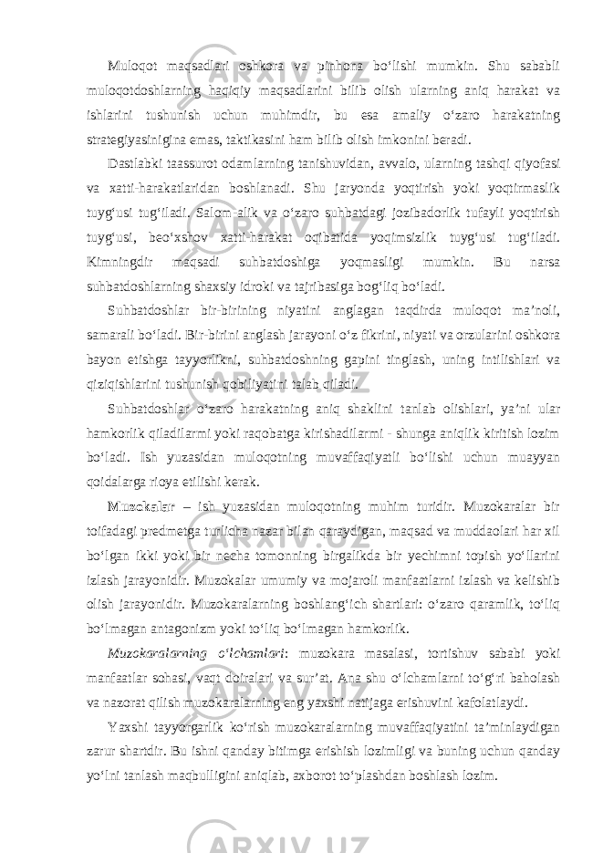 Muloqot maqsadlari oshkora va pinhona bo‘lishi mumkin. Shu sababli muloqotdoshlarning haqiqiy maqsadlarini bilib olish ularning aniq harakat va ishlarini tushunish uchun muhimdir, bu esa amaliy o‘zaro harakatning strategiyasinigina emas, taktikasini ham bilib olish imkonini beradi. Dastlabki taassurot odamlarning tanishuvidan, avvalo, ularning tashqi qiyofasi va xatti-harakatlaridan boshlanadi. Shu jaryonda yoqtirish yoki yoqtirmaslik tuyg‘usi tug‘iladi. Salom-alik va o‘zaro suhbatdagi jozibadorlik tufayli yoqtirish tuyg‘usi, beo‘xshov xatti-harakat oqibatida yoqimsizlik tuyg‘usi tug‘iladi. Kimningdir maqsadi suhbatdoshiga yoqmasligi mumkin. Bu narsa suhbatdoshlarning shaxsiy idroki va tajribasiga bog‘liq bo‘ladi. Suhbatdoshlar bir-birining niyatini anglagan taqdirda muloqot ma’noli, samarali bo‘ladi. Bir-birini anglash jarayoni o‘z fikrini, niyati va orzularini oshkora bayon etishga tayyorlikni, suhbatdoshning gapini tinglash, uning intilishlari va qiziqishlarini tushunish qobiliyatini talab qiladi. Suhbatdoshlar o‘zaro harakatning aniq shaklini tanlab olishlari, ya’ni ular hamkorlik qiladilarmi yoki raqobatga kirishadilarmi - shunga aniqlik kiritish lozim bo‘ladi. Ish yuzasidan muloqotning muvaffaqiyatli bo‘lishi uchun muayyan qoidalarga rioya etilishi kerak. Muzokalar – ish yuzasidan muloqotning muhim turidir. Muzokaralar bir toifadagi predmetga turlicha nazar bilan qaraydigan, maqsad va muddaolari har xil bo‘lgan ikki yoki bir necha tomonning birgalikda bir yechimni topish yo‘llarini izlash jarayonidir. Muzokalar umumiy va mojaroli manfaatlarni izlash va kelishib olish jarayonidir. Muzokaralarning boshlang‘ich shartlari: o‘zaro qaramlik, to‘liq bo‘lmagan antagonizm yoki to‘liq bo‘lmagan hamkorlik. Muzokaralarning o‘lchamlari : muzokara masalasi, tortishuv sababi yoki manfaatlar sohasi, vaqt doiralari va sur’at. Ana shu o‘lchamlarni to‘g‘ri baholash va nazorat qilish muzokaralarning eng yaxshi natijaga erishuvini kafolatlaydi. Yaxshi tayyorgarlik ko‘rish muzokaralarning muvaffaqiyatini ta’minlaydigan zarur shartdir. Bu ishni qanday bitimga erishish lozimligi va buning uchun qanday yo‘lni tanlash maqbulligini aniqlab, axborot to‘plashdan boshlash lozim. 