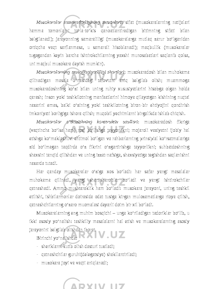 Muzokaralar samaradorligining mezonlari : sifat (muzokaralarning natijalari hamma tomonlarni to‘la-to‘kis qanoatlantiradigan bitimning sifati bilan belgilanadi); jarayonning samaraliligi (muzokaralarga mutlaq zarur bo‘lganidan ortiqcha vaqt sarflanmasa, u samarali hisoblanadi); maqbullik (muzokaralar tugagandan keyin barcha ishtirokchilarning yaxshi munosabatlari saqlanib qolsa, uni maqbul muzokara deyish mumkin). Muzokaralarning muvaffaqiyatliligi shartlari : muzokaradosh bilan muhokama qilinadigan masala o‘rtasidagi tafovutni aniq belgilab olish; muammoga muzokaradoshning ko‘zi bilan uning ruhiy xususiyatlarini hisobga olgan holda qarash; inson yoki tashkilotning manfaatlarini himoya qilayotgan kishining nuqtai nazarini emas, balki o‘zining yoki tashkilotning biron-bir ehtiyojini qondirish imkoniyati borligiga ishora qilish; muqobil yechimlarni birgalikda ishlab chiqish. Muzokaralar o‘tkazishning konstruktiv usullari : muzokaradosh fikriga (vaqtincha bo‘lsa ham) rozi bo‘lishga tayyorlikni; mojaroli vaziyatni ijobiy hal etishga ko‘maklashuvi ehtimol bo‘lgan va rahbarlarning prinsipial ko‘rsatmalariga zid bo‘lmagan taqdirda o‘z fikrini o‘zgartirishga tayyorlikni; suhbatdoshning shaxsini tanqid qilishdan va uning izzat-nafsiga, shaxsiyatiga tegishdan saqlanishni nazarda tutadi. Har qanday muzokaralar o‘ziga xos bo‘ladi: har safar yangi masalalar muhokama qilinadi, yangi shart-sharoitlar bo‘ladi va yangi ishtirokchilar qatnashadi. Ammo mushtaraklik ham bo‘ladi: muzokara jarayoni, uning tashkil etilishi, ishbilarmonlar doirasida odat tusiga kirgan mulozamatlarga rioya qilish, qatnashchilarning o‘zaro muomalasi deyarli doim bir xil bo‘ladi. Muzokaralarning eng muhim bosqichi – unga ko‘riladigan tadoriklar bo‘lib, u ikki asosiy yo‘nalish: tashkiliy masalalarni hal etish va muzokaralarning asosiy jarayonini belgilab olishdan iborat. Birinchi yo‘nalishda: - sheriklarni kutib olish dasturi tuziladi; - qatnashchilar guruhi(delegatsiya) shakllantiriladi; - muzokara joyi va vaqti aniqlanadi; 