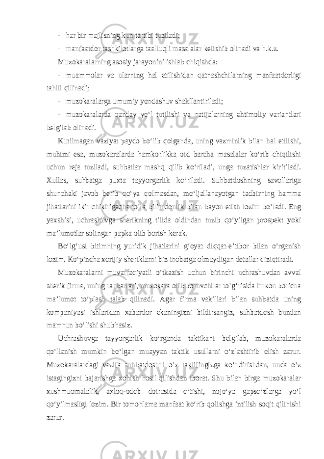 - har bir majlisning kun tartibi tuziladi; - manfaatdor tashkilotlarga taalluqli masalalar kelishib olinadi va h.k.z. Muzokaralarning asosiy jarayonini ishlab chiqishda: - muammolar va ularning hal etilishidan qatnashchilarning manfaatdorligi tahlil qilinadi; - muzokaralarga umumiy yondashuv shakllantiriladi; - muzokaralarda qanday yo‘l tutilishi va natijalarning ehtimoliy variantlari belgilab olinadi. Kutilmagan vaziyat paydo bo‘lib qolganda, uning vazminlik bilan hal etilishi, muhimi esa, muzokaralarda hamkorlikka oid barcha masalalar ko‘rib chiqilishi uchun reja tuziladi, suhbatlar mashq qilib ko‘riladi, unga tuzatishlar kiritiladi. Xullas, suhbatga puxta tayyorgarlik ko‘riladi. Suhbatdoshning savollariga shunchaki javob berib qo‘ya qolmasdan, mo‘ljallanayotgan tadbirning hamma jihatlarini ikir-chikirigacha to‘la bilimdonlik bilan bayon etish lozim bo‘ladi. Eng yaxshisi, uchrashuvga sherikning tilida oldindan tuzib qo‘yilgan prospekt yoki ma’lumotlar solingan papka olib borish kerak. Bo‘lg‘usi bitimning yuridik jihatlarini g‘oyat diqqat-e’tibor bilan o‘rganish lozim. Ko‘pincha xorijiy sheriklarni biz inobatga olmaydigan detallar qiziqtiradi. Muzokaralarni muvaffaqiyatli o‘tkazish uchun birinchi uchrashuvdan avval sherik firma, uning rahbarlari, muzokara olib boruvchilar to‘g‘risida imkon boricha ma’lumot to‘plash talab qilinadi. Agar firma vakillari bilan suhbatda uning kompaniyasi ishlaridan xabardor ekaningizni bildirsangiz, suhbatdosh bundan mamnun bo‘lishi shubhasiz. Uchrashuvga tayyorgarlik ko‘rganda taktikani belgilab, muzokaralarda qo‘llanish mumkin bo‘lgan muayyan taktik usullarni o‘zlashtirib olish zarur. Muzokaralardagi vazifa suhbatdoshni o‘z taklifingizga ko‘ndirishdan, unda o‘z istagingizni bajarishga xohish hosil qilishdan iborat. Shu bilan birga muzokaralar xushmuomalalik, axloq-odob doirasida o‘tishi, nojo‘ya gapso‘zlarga yo‘l qo‘yilmasligi lozim. Bir tomonlama manfaat ko‘rib qolishga intilish soqit qilinishi zarur. 