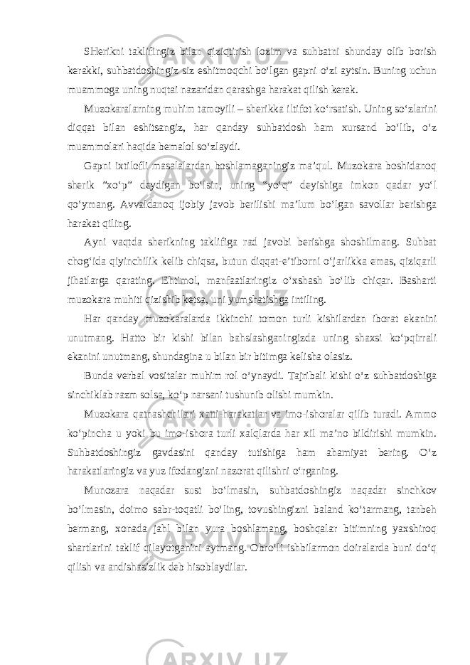 SHerikni taklifingiz bilan qiziqtirish lozim va suhbatni shunday olib borish kerakki, suhbatdoshingiz siz eshitmoqchi bo‘lgan gapni o‘zi aytsin. Buning uchun muammoga uning nuqtai nazaridan qarashga harakat qilish kerak. Muzokaralarning muhim tamoyili – sherikka iltifot ko‘rsatish. Uning so‘zlarini diqqat bilan eshitsangiz, har qanday suhbatdosh ham xursand bo‘lib, o‘z muammolari haqida bemalol so‘zlaydi. Gapni ixtilofli masalalardan boshlamaganingiz ma’qul. Muzokara boshidanoq sherik ”xo‘p” deydigan bo‘lsin, uning “yo‘q” deyishiga imkon qadar yo‘l qo‘ymang. Avvaldanoq ijobiy javob berilishi ma’lum bo‘lgan savollar berishga harakat qiling. Ayni vaqtda sherikning taklifiga rad javobi berishga shoshilmang. Suhbat chog‘ida qiyinchilik kelib chiqsa, butun diqqat-e’tiborni o‘jarlikka emas, qiziqarli jihatlarga qarating. Ehtimol, manfaatlaringiz o‘xshash bo‘lib chiqar. Basharti muzokara muhiti qizishib ketsa, uni yumshatishga intiling. Har qanday muzokaralarda ikkinchi tomon turli kishilardan iborat ekanini unutmang. Hatto bir kishi bilan bahslashganingizda uning shaxsi ko‘pqirrali ekanini unutmang, shundagina u bilan bir bitimga kelisha olasiz. Bunda verbal vositalar muhim rol o‘ynaydi. Tajribali kishi o‘z suhbatdoshiga sinchiklab razm solsa, ko‘p narsani tushunib olishi mumkin. Muzokara qatnashchilari xatti-harakatlar va imo-ishoralar qilib turadi. Ammo ko‘pincha u yoki bu imo-ishora turli xalqlarda har xil ma’no bildirishi mumkin. Suhbatdoshingiz gavdasini qanday tutishiga ham ahamiyat bering. O‘z harakatlaringiz va yuz ifodangizni nazorat qilishni o‘rganing. Munozara naqadar sust bo‘lmasin, suhbatdoshingiz naqadar sinchkov bo‘lmasin, doimo sabr-toqatli bo‘ling, tovushingizni baland ko‘tarmang, tanbeh bermang, xonada jahl bilan yura boshlamang, boshqalar bitimning yaxshiroq shartlarini taklif qilayotganini aytmang. Obro‘li ishbilarmon doiralarda buni do‘q qilish va andishasizlik deb hisoblaydilar. 