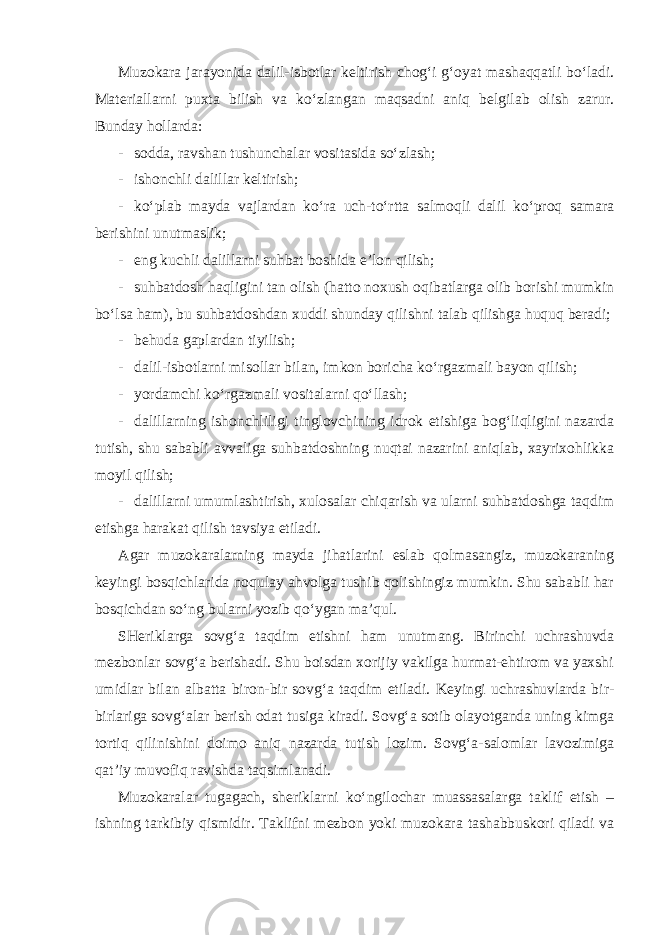 Muzokara jarayonida dalil-isbotlar keltirish chog‘i g‘oyat mashaqqatli bo‘ladi. Materiallarni puxta bilish va ko‘zlangan maqsadni aniq belgilab olish zarur. Bunday hollarda: - sodda, ravshan tushunchalar vositasida so‘zlash; - ishonchli dalillar keltirish; - ko‘plab mayda vajlardan ko‘ra uch-to‘rtta salmoqli dalil ko‘proq samara berishini unutmaslik; - eng kuchli dalillarni suhbat boshida e’lon qilish; - suhbatdosh haqligini tan olish (hatto noxush oqibatlarga olib borishi mumkin bo‘lsa ham), bu suhbatdoshdan xuddi shunday qilishni talab qilishga huquq beradi; - behuda gaplardan tiyilish; - dalil-isbotlarni misollar bilan, imkon boricha ko‘rgazmali bayon qilish; - yordamchi ko‘rgazmali vositalarni qo‘llash; - dalillarning ishonchliligi tinglovchining idrok etishiga bog‘liqligini nazarda tutish, shu sababli avvaliga suhbatdoshning nuqtai nazarini aniqlab, xayrixohlikka moyil qilish; - dalillarni umumlashtirish, xulosalar chiqarish va ularni suhbatdoshga taqdim etishga harakat qilish tavsiya etiladi. Agar muzokaralarning mayda jihatlarini eslab qolmasangiz, muzokaraning keyingi bosqichlarida noqulay ahvolga tushib qolishingiz mumkin. Shu sababli har bosqichdan so‘ng bularni yozib qo‘ygan ma’qul. SHeriklarga sovg‘a taqdim etishni ham unutmang. Birinchi uchrashuvda mezbonlar sovg‘a berishadi. Shu boisdan xorijiy vakilga hurmat-ehtirom va yaxshi umidlar bilan albatta biron-bir sovg‘a taqdim etiladi. Keyingi uchrashuvlarda bir- birlariga sovg‘alar berish odat tusiga kiradi. Sovg‘a sotib olayotganda uning kimga tortiq qilinishini doimo aniq nazarda tutish lozim. Sovg‘a-salomlar lavozimiga qat’iy muvofiq ravishda taqsimlanadi. Muzokaralar tugagach, sheriklarni ko‘ngilochar muassasalarga taklif etish – ishning tarkibiy qismidir. Taklifni mezbon yoki muzokara tashabbuskori qiladi va 