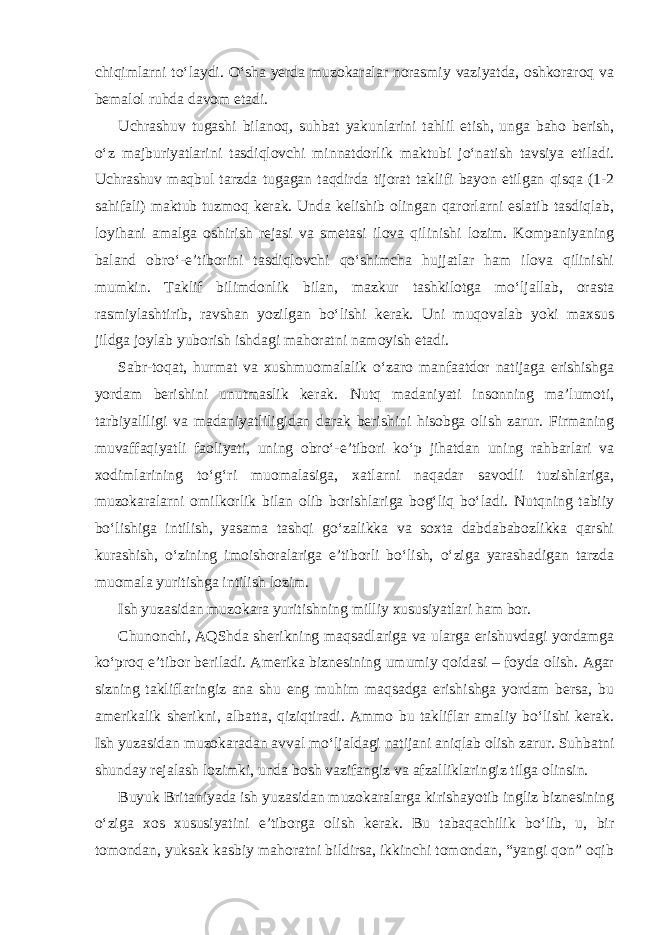 chiqimlarni to‘laydi. O‘sha yerda muzokaralar norasmiy vaziyatda, oshkoraroq va bemalol ruhda davom etadi. Uchrashuv tugashi bilanoq, suhbat yakunlarini tahlil etish, unga baho berish, o‘z majburiyatlarini tasdiqlovchi minnatdorlik maktubi jo‘natish tavsiya etiladi. Uchrashuv maqbul tarzda tugagan taqdirda tijorat taklifi bayon etilgan qisqa (1-2 sahifali) maktub tuzmoq kerak. Unda kelishib olingan qarorlarni eslatib tasdiqlab, loyihani amalga oshirish rejasi va smetasi ilova qilinishi lozim. Kompaniyaning baland obro‘-e’tiborini tasdiqlovchi qo‘shimcha hujjatlar ham ilova qilinishi mumkin. Taklif bilimdonlik bilan, mazkur tashkilotga mo‘ljallab, orasta rasmiylashtirib, ravshan yozilgan bo‘lishi kerak. Uni muqovalab yoki maxsus jildga joylab yuborish ishdagi mahoratni namoyish etadi. Sabr-toqat, hurmat va xushmuomalalik o‘zaro manfaatdor natijaga erishishga yordam berishini unutmaslik kerak. Nutq madaniyati insonning ma’lumoti, tarbiyaliligi va madaniyatliligidan darak berishini hisobga olish zarur. Firmaning muvaffaqiyatli faoliyati, uning obro‘-e’tibori ko‘p jihatdan uning rahbarlari va xodimlarining to‘g‘ri muomalasiga, xatlarni naqadar savodli tuzishlariga, muzokaralarni omilkorlik bilan olib borishlariga bog‘liq bo‘ladi. Nutqning tabiiy bo‘lishiga intilish, yasama tashqi go‘zalikka va soxta dabdababozlikka qarshi kurashish, o‘zining imoishoralariga e’tiborli bo‘lish, o‘ziga yarashadigan tarzda muomala yuritishga intilish lozim. Ish yuzasidan muzokara yuritishning milliy xususiyatlari ham bor. Chunonchi, AQShda sherikning maqsadlariga va ularga erishuvdagi yordamga ko‘proq e’tibor beriladi. Amerika biznesining umumiy qoidasi – foyda olish. Agar sizning takliflaringiz ana shu eng muhim maqsadga erishishga yordam bersa, bu amerikalik sherikni, albatta, qiziqtiradi. Ammo bu takliflar amaliy bo‘lishi kerak. Ish yuzasidan muzokaradan avval mo‘ljaldagi natijani aniqlab olish zarur. Suhbatni shunday rejalash lozimki, unda bosh vazifangiz va afzalliklaringiz tilga olinsin. Buyuk Britaniyada ish yuzasidan muzokaralarga kirishayotib ingliz biznesining o‘ziga xos xususiyatini e’tiborga olish kerak. Bu tabaqachilik bo‘lib, u, bir tomondan, yuksak kasbiy mahoratni bildirsa, ikkinchi tomondan, “yangi qon” oqib 