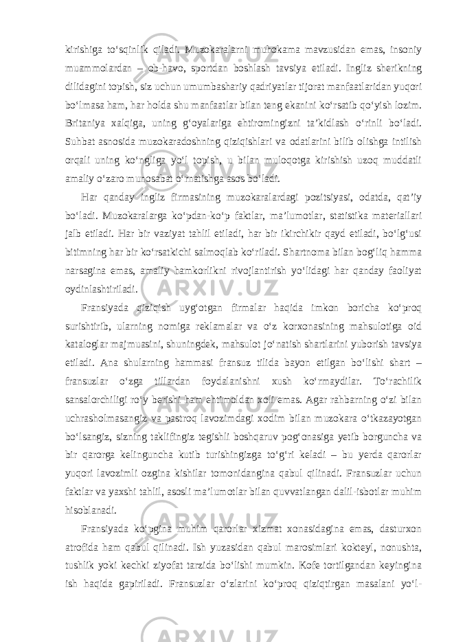 kirishiga to‘sqinlik qiladi. Muzokaralarni muhokama mavzusidan emas, insoniy muammolardan – ob-havo, sportdan boshlash tavsiya etiladi. Ingliz sherikning dilidagini topish, siz uchun umumbashariy qadriyatlar tijorat manfaatlaridan yuqori bo‘lmasa ham, har holda shu manfaatlar bilan teng ekanini ko‘rsatib qo‘yish lozim. Britaniya xalqiga, uning g‘oyalariga ehtiromingizni ta’kidlash o‘rinli bo‘ladi. Suhbat asnosida muzokaradoshning qiziqishlari va odatlarini bilib olishga intilish orqali uning ko‘ngliga yo‘l topish, u bilan muloqotga kirishish uzoq muddatli amaliy o‘zaro munosabat o‘rnatishga asos bo‘ladi. Har qanday ingliz firmasining muzokaralardagi pozitsiyasi, odatda, qat’iy bo‘ladi. Muzokaralarga ko‘pdan-ko‘p faktlar, ma’lumotlar, statistika materiallari jalb etiladi. Har bir vaziyat tahlil etiladi, har bir ikirchikir qayd etiladi, bo‘lg‘usi bitimning har bir ko‘rsatkichi salmoqlab ko‘riladi. Shartnoma bilan bog‘liq hamma narsagina emas, amaliy hamkorlikni rivojlantirish yo‘lidagi har qanday faoliyat oydinlashtiriladi. Fransiyada qiziqish uyg‘otgan firmalar haqida imkon boricha ko‘proq surishtirib, ularning nomiga reklamalar va o‘z korxonasining mahsulotiga oid kataloglar majmuasini, shuningdek, mahsulot jo‘natish shartlarini yuborish tavsiya etiladi. Ana shularning hammasi fransuz tilida bayon etilgan bo‘lishi shart – fransuzlar o‘zga tillardan foydalanishni xush ko‘rmaydilar. To‘rachilik sansalorchiligi ro‘y berishi ham ehtimoldan xoli emas. Agar rahbarning o‘zi bilan uchrasholmasangiz va pastroq lavozimdagi xodim bilan muzokara o‘tkazayotgan bo‘lsangiz, sizning taklifingiz tegishli boshqaruv pog‘onasiga yetib borguncha va bir qarorga kelinguncha kutib turishingizga to‘g‘ri keladi – bu yerda qarorlar yuqori lavozimli ozgina kishilar tomonidangina qabul qilinadi. Fransuzlar uchun faktlar va yaxshi tahlil, asosli ma’lumotlar bilan quvvatlangan dalil-isbotlar muhim hisoblanadi. Fransiyada ko‘pgina muhim qarorlar xizmat xonasidagina emas, dasturxon atrofida ham qabul qilinadi. Ish yuzasidan qabul marosimlari kokteyl, nonushta, tushlik yoki kechki ziyofat tarzida bo‘lishi mumkin. Kofe tortilgandan keyingina ish haqida gapiriladi. Fransuzlar o‘zlarini ko‘proq qiziqtirgan masalani yo‘l- 