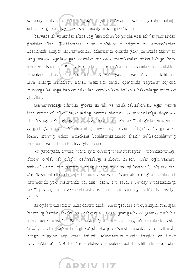 yo‘lakay muhokama qilishni yoqtirmaydilar. Avval u yoq-bu yoqdan bafurja suhbatlashgandan keyin, astasekin asosiy masalaga o‘tadilar. Italiyada ish yuzasidan aloqa bog‘lash uchun ko‘pincha vositachilar xizmatidan foydalanadilar. Tadbirkorlar bilan tanishuv tashrifnomalar almashishdan boshlanadi. Italyan ishbilarmonlari tadbirkorlar orasida yoki jamiyatda taxminan teng mavqe egallaydigan odamlar o‘rtasida muzokaralar o‘tkazilishiga katta ahamiyat beradilar. Shu sababli ular ish yuzasidan uchrashuvlar boshlanishida muzokara qatnashchilarining mehnat faoliyati, yoshi, lavozimi va shu kabilarni bilib olishga intiladilar. Bahsli masalalar chiqib qolganida italyanlar oqilona murosaga kelishga harakat qiladilar, kamdan-kam hollarda hakamlarga murojaat qiladilar. Germaniyadagi odamlar g‘oyat tartibli va nozik tabiatlidirlar. Agar nemis ishbilarmonlari bilan kelishuvning hamma shartlari va muddatlariga rioya eta olishingizga ko‘zingiz yetmasa, avval boshdanoq o‘z takliflaringizdan voz kecha qolganingiz ma’qul. Nemislarning unvonlarga ixlosmandligini e’tiborga olish lozim. Buning uchun muzokara boshlanmasidanoq shartli suhbatdoshlarning hamma unvonlarini aniqlab qo‘yish kerak. Finlyandiyada, avvalo, mahalliy aholining milliy xususiyati – mehnatsevarligi, chuqur o‘ylab ish qilishi, qat’iyatliligi e’tiborni tortadi. Finlar og‘ir-vazmin, soddadil odamlardir. Ammo ularning ishdagi odob-axloqi ishonchli, aniq-ravshan, sipolik va halollik bilan ajralib turadi. Bu yerda ishga oid ko‘pgina masalalarni hammomda yoki restoranda hal etish oson, shu sababli bunday muassasalarga taklif qilsalar, undan voz kechmaslik va ularni ham shunday taklif qilish tavsiya etiladi. Xitoyda muzokaralar uzoq davom etadi. Buning sababi shuki, xitoylar tuzilajak bitimning barcha jihatlari va oqibatlarini ipidan-ignasigacha o‘rganmay turib bir to‘xtamga kelmaydilar. Bundan tashqari, muhim masalalarga oid qarorlar kollegial tarzda, barcha pog‘onalardagi ko‘pdan-ko‘p kelishuvlar asosida qabul qilinadi, bunga ko‘pgina vaqt kerak bo‘ladi. Muzokaralar texnik bosqich va tijorat bosqichidan o‘tadi. Birinchi bosqichdayoq muzokaradoshni siz bilan hamkorlikdan 